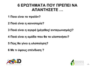 6 ΔΡΧΣΖΜΑΣΑ ΠΟΤ ΠΡΔΠΔΗ ΝΑ
ΑΠΑΝΣΖ΢ΔΣΔ …
1 Πνην είλαη ην πξντόλ?
2 Πνηά είλαη ε θαηλνηνκία?
3 Πνηά είλαη ε αγνξά (κέγεζνο/ αληαγσληζκόο)?
4 Πνηά είλαη ε νκάδα πνπ ζα ην πινπνηήζεη?
5 Πώο ζα γίλεη ε πινπνίεζε?
6 Με ηη ύςνπο επέλδπζε ?

-7-

 