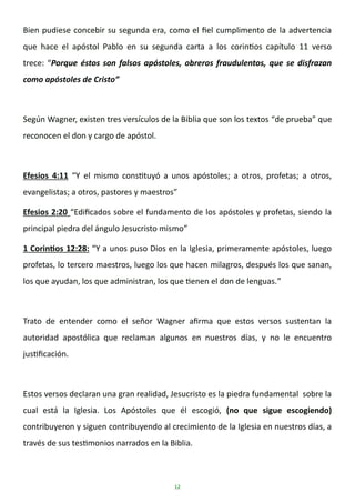 12
Bien pudiese concebir su segunda era, como el fiel cumplimento de la advertencia
que hace el apóstol Pablo en su segunda carta a los corintios capítulo 11 verso
trece: “Porque éstos son falsos apóstoles, obreros fraudulentos, que se disfrazan
como apóstoles de Cristo”
Según Wagner, existen tres versículos de la Biblia que son los textos “de prueba” que
reconocen el don y cargo de apóstol.
Efesios 4:11 “Y el mismo constituyó a unos apóstoles; a otros, profetas; a otros,
evangelistas; a otros, pastores y maestros”
Efesios 2:20 “Edificados sobre el fundamento de los apóstoles y profetas, siendo la
principal piedra del ángulo Jesucristo mismo”
1 Corintios 12:28: “Y a unos puso Dios en la Iglesia, primeramente apóstoles, luego
profetas, lo tercero maestros, luego los que hacen milagros, después los que sanan,
los que ayudan, los que administran, los que tienen el don de lenguas.”
Trato de entender como el señor Wagner afirma que estos versos sustentan la
autoridad apostólica que reclaman algunos en nuestros días, y no le encuentro
justificación.
Estos versos declaran una gran realidad, Jesucristo es la piedra fundamental sobre la
cual está la Iglesia. Los Apóstoles que él escogió, (no que sigue escogiendo)
contribuyeron y siguen contribuyendo al crecimiento de la Iglesia en nuestros días, a
través de sus testimonios narrados en la Biblia.
 