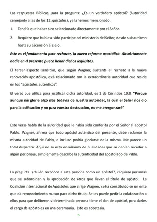 15
Las respuestas Bíblicas, para la pregunta: ¿Es un verdadero apóstol? (Autoridad
semejante a las de los 12 apóstoles), ya la hemos mencionado.
1. Tendría que haber sido seleccionado directamente por el Señor.
2. Requiere que hubiese sido participe del ministerio del Señor, desde su bautismo
hasta su ascensión al cielo.
Este es el fundamento para rechazar, la nueva reforma apostólica. Absolutamente
nadie en el presente puede llenar dichos requisitos.
El tercer aspecto sensitivo, que según Wagner, sustenta el rechazo a la nueva
renovación apostólica, está relacionado con la extraordinaria autoridad que reside
en los “apóstoles auténticos”.
El verso que utiliza para justificar dicha autoridad, es 2 de Corintios 10:8. “Porque
aunque me gloríe algo más todavía de nuestra autoridad, la cual el Señor nos dio
para la edificación y no para vuestra destrucción, no me avergonzaré”
Este verso habla de la autoridad que le había sido conferida por el Señor al apóstol
Pablo. Wagner, afirma que todo apóstol auténtico del presente, debe reclamar la
misma autoridad de Pablo, e incluso podría gloriarse de la misma. Me parece un
total disparate. Aquí no se está enseñando de cualidades que se debían suceder a
algún personaje, simplemente describe la autenticidad del apostolado de Pablo.
La pregunta: ¿Quién reconoce a esta persona como un apóstol?, requiere personas
que se subordinan y la aprobación de otros que llevan el título de apóstol. La
Coalición internacional de Apóstoles que dirige Wagner, se ha constituido en un ente
que da reconocimiento mutuo para dicho título. Se les puede pedir la colaboración a
ellos para que deliberen si determinada persona tiene el don de apóstol, para darles
el cargo de apóstoles en una ceremonia. Esto es apostasía.
 