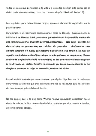 16
Todas las cosas que pertenecen a la vida y a la piedad nos han sido dadas por el
divino poder de nuestro Dios, como nos comenta el apóstol Pedro (2 Pedro 1:3).
Los requisitos para determinados cargos, aparecen claramente registrados en la
palabra de Dios.
Por ejemplo, si se eligiera una persona para el cargo de Obispo, basta con abrir la
Biblia en 1 de Timoteo 3:1-7, y veremos que requiere ser irreprensible, marido de
una sola mujer, sobrio, prudente, decoroso, hospedador, apto para enseñar, no
dado al vino, no pendenciero, no codicioso de ganancias deshonestas, sino
amable, apacible, no avaro; que gobierne bien su casa, que tenga a sus hijos en
sujeción con toda honestidad (pues el que no sabe gobernar su propia casa, ¿Cómo
cuidara de la Iglesia de Dios?); no un neófito, no sea que envaneciéndose caiga en
la condenación del diablo. También es necesario que tenga buen testimonio de los
de afuera, para que no caiga en descredito y en lazo del diablo.
Para el ministerio de obispo, no se requiere que alguien diga, Dios me ha dado este
don; vemos claramente que Dios en su palabra nos da las pautas para la selección
del hermano que quiere dicho ministerio.
No les parece que si lo que llama Wagner “nueva renovación apostólica” fuese
cierto, la palabra de Dios no nos detallaría los requisitos para los nuevos apóstoles,
así como para los obispos.
 