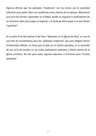 17
Algunos afirmar que los apóstoles “modernos”, son los únicos con la autoridad
suficiente para poder lidiar con problemas serios dentro de las Iglesias. Mencionan
una serie de eventos registrados en la Biblia, donde se requería la participación de
un hermano sabio para juzgar al respecto, y le atribuye dicho papel a lo que llaman
“apóstoles”.
En la parte final del capítulo 2 del libro “Apóstoles en la Iglesia de Hoy”, se nos da
una lista de características para los “apóstoles modernos” que para Wagner tienen
fundamentos bíblicos. Lo único que se deja ver en dichos ejemplos, es la narración
de una serie de eventos en las cuales participaron apóstoles y líderes dentro de la
Iglesia primitiva. No son para nada, algunos requisitos o funciones para “nuevos
apóstoles”.
 