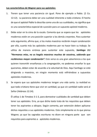 19
Las características de Wagner para sus apóstoles:
1. Tienen que tener una paciencia sin igual. Pone de ejemplo a Pablo. (2 Co.
12:12). La paciencia debe ser una cualidad inherente a todo cristiano. El hecho
de que el apóstol Pablo la describa como una de sus cualidades, no significa que
es una característica especial de sucesión para un supuesto apóstol moderno.
2. Debe estar en la cima de la escala. Comenta que se espera que los apóstoles
modernos estén en una posición superior a los demás creyentes. Para sustentar
este argumento, afirma que, si los malos maestros recibirán mayor condenación
por ello, cuanto más los apóstoles modernos por no hacer bien su trabajo. Se
utiliza de manera errónea para sustentar este supuesto, Santiago 3:1
“Hermanos míos, no os hagáis maestros muchos de vosotros, sabiendo que
recibiremos mayor condenación”. Este verso es una gran advertencia a los que
quieren transmitir enseñanzas a la congregación, no podemos enseñar lo que
queramos, deben estar de acuerdo a la voluntad de Dios. Aquí Santiago se está
dirigiendo a maestros, en ningún momento está refiriéndose a supuestos
apóstoles modernos.
3. Se espera que sus apóstoles modernos tengan una vida santa. La realidad es
que todo cristiano tiene que vivir en santidad, ya que sin santidad nadie verá al
Señor (Hebreos 12:14).
Él utiliza 1 de Timoteo 3-1-3, para demostrar cualidades de santidad que deben
tener sus apóstoles. Erra, ya que dicho texto trata de los requisitos que deben
tener los aspirantes a obispos. Según comenta, por extensión deben aplicarse
dichos requisitos a sus apóstoles modernos. Esto simplemente es lo que piensa
Wagner, ya que las sagradas escrituras no dicen en ninguna parte que son
requisitos para aspirantes a apóstoles modernos.
 