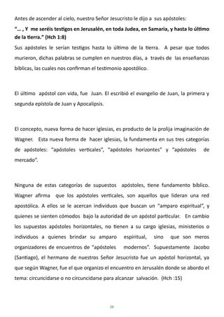 26
Antes de ascender al cielo, nuestro Señor Jesucristo le dijo a sus apóstoles:
“… , Y me seréis testigos en Jerusalén, en toda Judea, en Samaria, y hasta lo último
de la tierra.” (Hch 1:8)
Sus apóstoles le serían testigos hasta lo último de la tierra. A pesar que todos
murieron, dichas palabras se cumplen en nuestros días, a través de las enseñanzas
bíblicas, las cuales nos confirman el testimonio apostólico.
El último apóstol con vida, fue Juan. El escribió el evangelio de Juan, la primera y
segunda epístola de Juan y Apocalipsis.
El concepto, nueva forma de hacer iglesias, es producto de la prolija imaginación de
Wagner. Esta nueva forma de hacer iglesias, la fundamenta en sus tres categorías
de apóstoles: “apóstoles verticales”, “apóstoles horizontes” y “apóstoles de
mercado”.
Ninguna de estas categorías de supuestos apóstoles, tiene fundamento bíblico.
Wagner afirma que los apóstoles verticales, son aquellos que lideran una red
apostólica. A ellos se le acercan individuos que buscan un “amparo espiritual”, y
quienes se sienten cómodos bajo la autoridad de un apóstol particular. En cambio
los supuestos apóstoles horizontales, no tienen a su cargo iglesias, ministerios o
individuos a quienes brindar su amparo espiritual, sino que son meros
organizadores de encuentros de “apóstoles modernos”. Supuestamente Jacobo
(Santiago), el hermano de nuestros Señor Jesucristo fue un apóstol horizontal, ya
que según Wagner, fue el que organizo el encuentro en Jerusalén donde se abordo el
tema: circuncidarse o no circuncidarse para alcanzar salvación. (Hch :15)
 