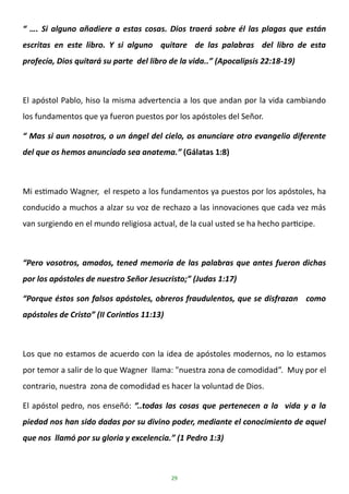 29
“ …. Si alguno añadiere a estas cosas. Dios traerá sobre él las plagas que están
escritas en este libro. Y si alguno quitare de las palabras del libro de esta
profecía, Dios quitará su parte del libro de la vida..” (Apocalipsis 22:18-19)
El apóstol Pablo, hiso la misma advertencia a los que andan por la vida cambiando
los fundamentos que ya fueron puestos por los apóstoles del Señor.
“ Mas si aun nosotros, o un ángel del cielo, os anunciare otro evangelio diferente
del que os hemos anunciado sea anatema.” (Gálatas 1:8)
Mi estimado Wagner, el respeto a los fundamentos ya puestos por los apóstoles, ha
conducido a muchos a alzar su voz de rechazo a las innovaciones que cada vez más
van surgiendo en el mundo religiosa actual, de la cual usted se ha hecho participe.
“Pero vosotros, amados, tened memoria de las palabras que antes fueron dichas
por los apóstoles de nuestro Señor Jesucristo;” (Judas 1:17)
“Porque éstos son falsos apóstoles, obreros fraudulentos, que se disfrazan como
apóstoles de Cristo” (II Corintios 11:13)
Los que no estamos de acuerdo con la idea de apóstoles modernos, no lo estamos
por temor a salir de lo que Wagner llama: "nuestra zona de comodidad”. Muy por el
contrario, nuestra zona de comodidad es hacer la voluntad de Dios.
El apóstol pedro, nos enseñó: “..todas las cosas que pertenecen a la vida y a la
piedad nos han sido dadas por su divino poder, mediante el conocimiento de aquel
que nos llamó por su gloria y excelencia.” (1 Pedro 1:3)
 