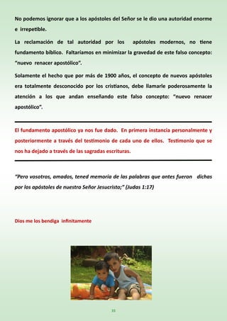 33
No podemos ignorar que a los apóstoles del Señor se le dio una autoridad enorme
e irrepetible.
La reclamación de tal autoridad por los apóstoles modernos, no tiene
fundamento bíblico. Faltaríamos en minimizar la gravedad de este falso concepto:
“nuevo renacer apostólico”.
Solamente el hecho que por más de 1900 años, el concepto de nuevos apóstoles
era totalmente desconocido por los cristianos, debe llamarle poderosamente la
atención a los que andan enseñando este falso concepto: “nuevo renacer
apostólico”.
El fundamento apostólico ya nos fue dado. En primera instancia personalmente y
posteriormente a través del testimonio de cada uno de ellos. Testimonio que se
nos ha dejado a través de las sagradas escrituras.
“Pero vosotros, amados, tened memoria de las palabras que antes fueron dichas
por los apóstoles de nuestro Señor Jesucristo;” (Judas 1:17)
Dios me los bendiga infinitamente
 
