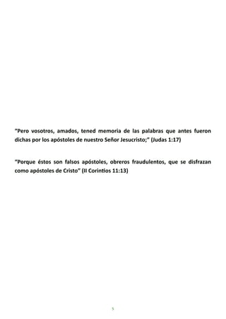 5
“Pero vosotros, amados, tened memoria de las palabras que antes fueron
dichas por los apóstoles de nuestro Señor Jesucristo;” (Judas 1:17)
“Porque éstos son falsos apóstoles, obreros fraudulentos, que se disfrazan
como apóstoles de Cristo” (II Corintios 11:13)
 