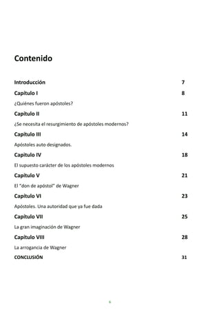 6
Contenido
Introducción 7
Capítulo I 8
¿Quiénes fueron apóstoles?
Capítulo II 11
¿Se necesita el resurgimiento de apóstoles modernos?
Capítulo III 14
Apóstoles auto designados.
Capitulo IV 18
El supuesto carácter de los apóstoles modernos
Capítulo V 21
El “don de apóstol” de Wagner
Capítulo VI 23
Apóstoles. Una autoridad que ya fue dada
Capítulo VII 25
La gran imaginación de Wagner
Capítulo VIII 28
La arrogancia de Wagner
CONCLUSIÓN 31
 