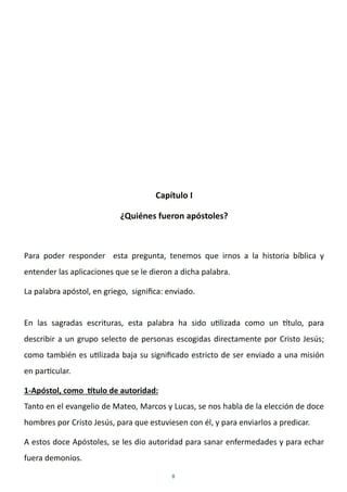 8
Capítulo I
¿Quiénes fueron apóstoles?
Para poder responder esta pregunta, tenemos que irnos a la historia bíblica y
entender las aplicaciones que se le dieron a dicha palabra.
La palabra apóstol, en griego, significa: enviado.
En las sagradas escrituras, esta palabra ha sido utilizada como un título, para
describir a un grupo selecto de personas escogidas directamente por Cristo Jesús;
como también es utilizada baja su significado estricto de ser enviado a una misión
en particular.
1-Apóstol, como título de autoridad:
Tanto en el evangelio de Mateo, Marcos y Lucas, se nos habla de la elección de doce
hombres por Cristo Jesús, para que estuviesen con él, y para enviarlos a predicar.
A estos doce Apóstoles, se les dio autoridad para sanar enfermedades y para echar
fuera demonios.
 