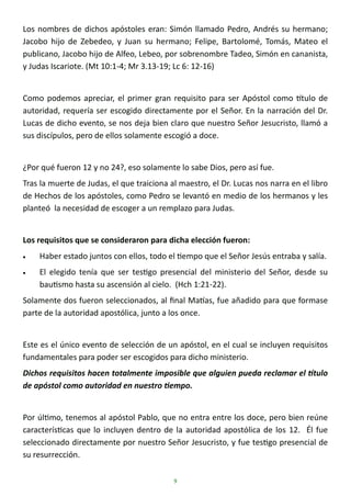 9
Los nombres de dichos apóstoles eran: Simón llamado Pedro, Andrés su hermano;
Jacobo hijo de Zebedeo, y Juan su hermano; Felipe, Bartolomé, Tomás, Mateo el
publicano, Jacobo hijo de Alfeo, Lebeo, por sobrenombre Tadeo, Simón en cananista,
y Judas Iscariote. (Mt 10:1-4; Mr 3.13-19; Lc 6: 12-16)
Como podemos apreciar, el primer gran requisito para ser Apóstol como título de
autoridad, requería ser escogido directamente por el Señor. En la narración del Dr.
Lucas de dicho evento, se nos deja bien claro que nuestro Señor Jesucristo, llamó a
sus discípulos, pero de ellos solamente escogió a doce.
¿Por qué fueron 12 y no 24?, eso solamente lo sabe Dios, pero así fue.
Tras la muerte de Judas, el que traiciona al maestro, el Dr. Lucas nos narra en el libro
de Hechos de los apóstoles, como Pedro se levantó en medio de los hermanos y les
planteó la necesidad de escoger a un remplazo para Judas.
Los requisitos que se consideraron para dicha elección fueron:
• Haber estado juntos con ellos, todo el tiempo que el Señor Jesús entraba y salía.
• El elegido tenía que ser testigo presencial del ministerio del Señor, desde su
bautismo hasta su ascensión al cielo. (Hch 1:21-22).
Solamente dos fueron seleccionados, al final Matías, fue añadido para que formase
parte de la autoridad apostólica, junto a los once.
Este es el único evento de selección de un apóstol, en el cual se incluyen requisitos
fundamentales para poder ser escogidos para dicho ministerio.
Dichos requisitos hacen totalmente imposible que alguien pueda reclamar el título
de apóstol como autoridad en nuestro tiempo.
Por último, tenemos al apóstol Pablo, que no entra entre los doce, pero bien reúne
características que lo incluyen dentro de la autoridad apostólica de los 12. Él fue
seleccionado directamente por nuestro Señor Jesucristo, y fue testigo presencial de
su resurrección.
 