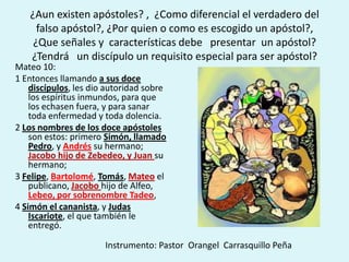 ¿Aun existen apóstoles? , ¿Como diferencial el verdadero del
     falso apóstol?, ¿Por quien o como es escogido un apóstol?,
    ¿Que señales y características debe presentar un apóstol?
   ¿Tendrá un discípulo un requisito especial para ser apóstol?
Mateo 10:
1 Entonces llamando a sus doce
    discípulos, les dio autoridad sobre
    los espíritus inmundos, para que
    los echasen fuera, y para sanar
    toda enfermedad y toda dolencia.
2 Los nombres de los doce apóstoles
    son estos: primero Simón, llamado
    Pedro, y Andrés su hermano;
    Jacobo hijo de Zebedeo, y Juan su
    hermano;
3 Felipe, Bartolomé, Tomás, Mateo el
    publicano, Jacobo hijo de Alfeo,
    Lebeo, por sobrenombre Tadeo,
4 Simón el cananista, y Judas
    Iscariote, el que también le
    entregó.

                       Instrumento: Pastor Orangel Carrasquillo Peña
 