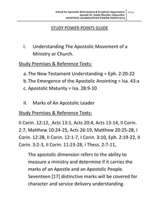 School for Apostolic Reformation & Prophetic Impartation
Apostle Dr. Sandy Murphy, Chancellor
APOSTOLIC LEADER [STUDY POWER-POINTS [#1]
2014
STUDY POWER-POINTS GUIDE
I. Understanding The Apostolic Movement of a
Ministry or Church.
Study Premises & Reference Texts:
a. The New Testament Understanding = Eph. 2:20-22
b.The Emergence of the Apostolic Anointing = Isa. 43:a
c. Apostolic Maturity = Isa. 28:9-10
II. Marks of An Apostolic Leader
Study Premises & Reference Texts:
II Corin. 12:12, Acts 13:1, Acts 20:4, Acts 13-14, II Corin.
2:7, Matthew 10:24-25, Acts 26:19, Matthew 20:25-28, I
Corin. 12:28, II Corin. 12:1-7, I Corin. 3:10, Eph. 2:19-22, II
Corin. 3:2-3, II Corin. 11:23-28, I Thess. 2:7-11,
The apostolic dimension refers to the ability to
measure a ministry and determine if it carries the
marks of an Apostle and an Apostolic People.
Seventeen [17] distinctive marks will be covered for
character and service delivery understanding.
 