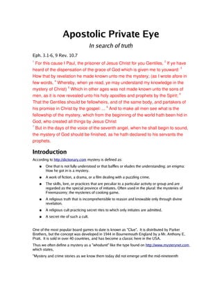 Apostolic Private Eye
                                        In search of truth
Eph. 3.1-6, 9 Rev. 10.7
   For this cause I Paul, the prisoner of Jesus Christ for you Gentiles, 2 If ye have 
1


heard of the dispensation of the grace of God which is given me to youward: 3 
How that by revelation he made known unto me the mystery; (as I wrote afore in 
few words, 4 Whereby, when ye read, ye may understand my knowledge in the 
mystery of Christ) 5 Which in other ages was not made known unto the sons of 
men, as it is now revealed unto his holy apostles and prophets by the Spirit; 6 
That the Gentiles should be fellowheirs, and of the same body, and partakers of 
his promise in Christ by the gospel: ... 9 And to make all men see what is the 
fellowship of the mystery, which from the beginning of the world hath been hid in 
God, who created all things by Jesus Christ
   But in the days of the voice of the seventh angel, when he shall begin to sound, 
7


the mystery of God should be finished, as he hath declared to his servants the 
prophets.

Introduction
According to http://dictionary.com mystery is defined as:
    ●   One that is not fully understood or that baffles or eludes the understanding; an enigma:
        How he got in is a mystery.
    ●   A work of fiction, a drama, or a film dealing with a puzzling crime.
    ●   The skills, lore, or practices that are peculiar to a particular activity or group and are
        regarded as the special province of initiates. Often used in the plural: the mysteries of
        Freemasonry; the mysteries of cooking game.
    ●   A religious truth that is incomprehensible to reason and knowable only through divine
        revelation.
    ●   A religious cult practicing secret rites to which only initiates are admitted.
    ●   A secret rite of such a cult.


One of the most popular board games to date is known as "Clue". It is distributed by Parker
Brothers, but the concept was developed in 1944 in Bournemouth England by a Mr. Anthony E.
Pratt. It is sold in over 40 countries, and has become a classic here in the USA.
Thus we often define a mystery as a "whodunit" like the type found on http://www.mysterynet.com
which states,
"Mystery and crime stories as we know them today did not emerge until the mid-nineteenth
 
