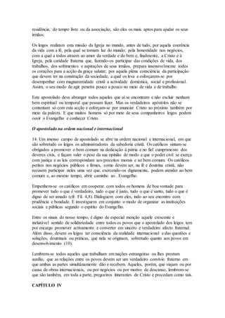 residência, do tempo livre ou da associação, são eles os mais aptos para ajudar os seus
irmãos.

Os leigos realizam esta missão da Igreja no mundo, antes de tudo, por aquela coerência
da vida com a fé, pela qual se tornam luz do mundo; pela honestidade nos negócios,
com a qual a todos atraem ao amor da verdade e do bem e, finalmente, a Cristo e à
Igreja; pela caridade fraterna que, fazendo-os participar das condições de vida, dos
trabalhos, dos sofrimentos e aspirações de seus irmãos, prepara insensivelmente todos
os corações para a acção da graça salutar; por aquela plena consciência da participação
que devem ter na construção da sociedade, a qual os leva a esforçarem-se por
desempenhar com magnanimidade cristã a actividade doméstica, social e profissional.
Assim, o seu modo de agir penetra pouco a pouco no meio de vida e de trabalho.

Este apostolado deve abranger todos aqueles que aí se encontram e não excluir nenhum
bem espiritual ou temporal que possam fazer. Mas os verdadeiros apóstolos não se
contentam só com esta acção e esforçam-se por anunciar Cristo ao próximo também por
meio da palavra. E que muitos homens só por meio de seus companheiros leigos podem
ouvir o Evangelho e conhecer Cristo.

O apostolado na ordem nacional e internacional

14. Um imenso campo de apostolado se abre na ordem nacional e internacional, em que
são sobretudo os leigos os administradores da sabedoria cristã. Os católicos sintam-se
obrigados a promover o bem comum na dedicação à pátria e no fiel cumprimento dos
deveres civis, e façam valer o peso da sua opinião de modo a que o poder civil se exerça
com justiça e as leis correspondam aos preceitos morais e ao bem comum. Os católicos
peritos nos negócios públicos e firmes, como devem ser, na fé e doutrina cristã, não
recusem participar neles uma vez que, exercendo-os dignamente, podem atender ao bem
comum e, ao mesmo tempo, abrir caminho ao . Evangelho.

Empenhem-se os católicos em cooperar. com todos os homens de boa vontade para
promover tudo o que é verdadeiro, tudo o que é justo, tudo o que é santo, tudo o que é
digno de ser amado (cfr. Fil. 4,8). Dialoguem com eles, indo ao seu encontro com
prudência e bondade. E investiguem em conjunto o modo de organizar as instituições
sociais e públicas segundo o espírito do Evangelho.

Entre os sinais do nosso tempo, é digno de especial menção aquele crescente e
inelutável sentido de solidariedade entre todos os povos que o apostolado dos leigos tem
por encargo promover activamente e converter em sincero e verdadeiro afecto fraternal.
Além disso, devem os leigos ter consciência da realidade internacional e das questões e
soluções, doutrinais ou práticas, que nela se originam, sobretudo quanto aos povos em
desenvolvimento (10).

Lembrem-se todos aqueles que trabalham em nações estrangeiras ou lhes prestam
auxílio, que as relações entre os povos devem ser um verdadeiro convívio fraterno em
que ambas as partes simultânamente dão e recebem. Aqueles, porém, que viajam ou por
causa de obras internacionais, ou por negócios ou por motivo de descanso, lembrem-se
que são também, em toda a parte, pregoeiros itinerantes de Cristo e procedam como tais.

CAPÍTULO IV
 