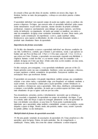 do coração a Deus que não deixa de suscitar, também em nossos dias, leigos de
fortaleza heróica no meio das perseguições, e abraça-os com afecto paterno e ânimo
agradecido.

O apostolado individual tem especial campo de acção nas regiões onde os católicos são
poucos e dispersos. Os leigos, que exercem nelas só apostolado individual pelas causas
acima mencionadas ou por razões especiais, mesmo nascidas da própria actividade
profissional, reunam-se oportunamente para dialogar em grupos menores, sem forma
estrita de instituição ou organização, de modo que sempre se manifeste aos outros o
sinal da comunidade da Igreja como verdadeiro testemunho de amor. Deste modo, pela
amizade e pela comunicação de experiências e com a , ajuda espiritual mútua,
fortalecem-se para superar as dificuldades da vida e da acção demasiado isolada e
produzir mais abundantes frutos de apostolado.

Importância das formas associadas

18. Os fiéis são chamados a exercer o apostolado individual nas diversas condições da
sua vida. Lembrem-se, contudo, que o homem é, por natureza, social, e que aprouve ao
Senhor unir um Povo de Deus (cfr. 1 Ped. 2, 5-10) e num corpo (cfr. 1 Cor. 12,12) os
que crêem em Cristo. Portanto, o apostolado em associação responde com fidelidade à
exigência humana e cristã dos fiéis e é, ao mesmo tempo, sinal da comunhão e da
unidade da Igreja em Cristo que disse: «Onde estão dois ou três reunidos em meu nome,
aí estou eu no meio deles (Mt. 18,20).

Os fiéis exerçam, por conseguinte, o seu apostolado trabalhando para um só fim (2).
Sejam apóstolos assim nas suas comunidades familiares como nas paróquias e dioceses,
as quais exprimem a índole comunitária do apostolado. Exerçam-no também nas
associações livres que resolverem formar.

O apostolado em associação é de grande importância também porque, nas comunidades
eclesiais e nos vários meios, o apostolado exige com frequência ser realizado mediante a
acção comum. As associações criadas para a acção apostólica comum fortalecem os
seus membros e formam-nos para o apostolado. Além disso, distribuem ordenadamente
e orientam o seu trabalho apostólico, de modo que se podem esperar daí frutos muito
mais abundantes do que se agisse cada um por sua conta.

Nas circunstâncias presentes, porém, é absolutamente necessário que se robusteça a
forma associada e organizada do apostolado no campo de actividade dos leigos. É que
só a estreita união das forças é capaz de conseguir plenamente os fins do apostolado de
hoje e de defender com eficácia os seus bens (3). Neste ponto é particularmente
importante que o apostolado atinja também a mentalidade comum e as condições sociais
daqueles a quem se dirige. Doutro modo, não poderão, muitas vezes, resistir à pressão
da opinião pública ou das instituições.

Multiplicidade de formas do apostolado associado

19. Há uma grande variedade de associações de apostolado (4). Umas propõem-se o fim
apostólico geral da Igreja. Outras, de modo particular, fins de evangelização e
santificação. Outras, ainda, têm como fim animar cristãmente a ordem temporal.
 
