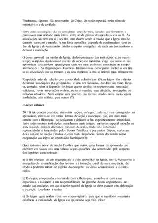 Finalmente, algumas dão testemunho de Cristo, de modo especial, pelas obras de
misericórdia e de caridade.

Entre estas associações são de considerar, antes de mais, aquelas que fomentam e
promovem uma unidade mais íntima entre a vida prática dos membros e a sua fé. As
associações não têm em si o seu fim, mas devem servir à missão que a Igreja tem de
cumprir para com o mundo. A sua força apostólica depende da conformidade com os
fins da Igreja e do testemunho cristão e espírito evangélico de cada um dos membros e
de toda a associação.

O dever universal da missão da Igreja, dado o progresso das instituições e, ao mesmo
tempo, o impulso do desenvolvimento da sociedade moderna, exige que as iniciativas
apostólicas dos católicos aperfeiçoem cada vez mais as formas associadas no campo
internacional. As Organizações Católicas Internacionais conseguirão melhor o seu fim
se as associações que as formam e os seus membros a elas se unirem mais intimamente.

Respeitada a devida relação com a autoridade eclesiásticas (5), os leigos têm o direito
de fundar associações (6), governá-las, e, uma vez fundadas, dar-lhes um nome. Deve-
se, contudo, evitar a dispersão de forças que se verifica se se promovem, sem razão
suficiente, novas associações e obras, ou se se mantêm, sem utilidade, associações ou
métodos obsoletos. Nem sempre será oportuno que formas criadas numa nação sejam
trasladadas, sem critério, para outras (7).

A acção católica

20. Há não poucos decénios, em muitas nações, os leigos, cada vez mais consagrados ao
apostolado, uniram-se em várias formas de acção e associação que, em união mais
estreita com a Hierarquia, se dedicaram e dedicam a fins especificamente apostólicos.
Entre estas e outras instituições semelhantes mais antigas, merecem especial menção as
que, seguindo embora diferentes métodos de acção, tendo sido justamente
recomendadas e fomentadas pelos Sumos Pontífices e por muitos Bispos, receberam
deles o nome de Acção Católica e, com muita frequência, foram declaradas como
cooperação dos leigos no apostolado hierárquico(8).

Quer tenham o nome de Acção Católica quer outro, estas formas de apostolado que
exercem em nossos dias uma valiosa acção apostólica são constituídas pelo conjunto
das seguintes características:

a) O fim imediato de tais organizações é o fim apostólico da Igreja, isto é, ordenam-se à
evangelização e santificação dos homens e à formação cristã da sua consciência, de
modo a poderem imbuir do espírito do evangelho as várias comunidades e os vários
meios.

b) Os leigos, cooperando a seu modo com a Hierarquia, contribuem com a sua
experiência e assumem a sua responsabilidade no governo destas organizações, no
estudo das condições em que a acção pastoral da Igreja se deve exercer e na elaboração
e execução dos planos a realizar.

c) Os leigos agem unidos como um corpo orgânico, para que se manifeste com maior
evidência a comunidade da Igreja e o apostolado seja mais eficaz.
 