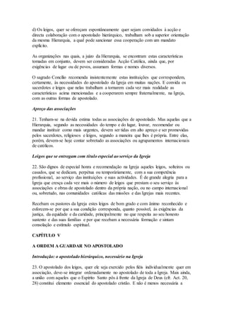 d) Os leigos, quer se ofereçam espontâneamente quer sejam convidados à acção e
directa colaboração com o apostolado hierárquico, trabalham sob a superior orientação
da mesma Hierarquia, a qual pode sancionar essa cooperação com um mandato
explícito.

As organizações nas quais, a juízo da Hierarquia, se encontram estas características
tomadas em conjunto, devem ser consideradas Acção Católica, ainda que, por
exigências de lugar ou de povos, assumam formas e nomes diversos.

O sagrado Concílio recomenda insistentemente estas instituições que correspondem,
certamente, às necessidades do apostolado da Igreja em muitas nações. E convida os
sacerdotes e leigos que nelas trabalham a tornarem cada vez mais realidade as
características acima mencionadas e a cooperarem sempre fraternalmente, na Igreja,
com as outras formas de apostolado.

Apreço das associações

21. Tenham-se na devida estima todas as associações de apostolado. Mas aquelas que a
Hierarquia, segundo as necessidades do tempo e do lugar, louvar, recomendar ou
mandar instituir como mais urgentes, devem ser tidas em alto apreço e ser promovidas
pelos sacerdotes, religiosos e leigos, segundo a maneira que lhes é própria. Entre elas,
porém, devem-se hoje contar sobretudo as associações ou agrupamentos internacionais
de católicos.

Leigos que se entregam com título especial ao serviço da Igreja

22. São dignos de especial honra e recomendação na Igreja aqueles leigos, solteiros ou
casados, que se dedicam, perpétua ou temporàriamente, com a sua competência
profissional, ao serviço das instituições e suas actividades. É de grande alegria para a
Igreja que cresça cada vez mais o número de leigos que prestam o seu serviço às
associações e obras de apostolado dentro da própria nação, ou no campo internacional
ou, sobretudo, nas comunidades católicas das missões e das Igrejas mais recentes.

Recebam os pastores da Igreja estes leigos de bom grado e com ânimo reconhecido e
esforcem-se por que a sua condição corresponda, quanto possível, às exigências da
justiça, da equidade e da caridade, principalmente no que respeita ao seu honesto
sustento e das suas famílias e por que recebam a necessária formação e sintam
consolação e estímulo espiritual.

CAPÍTULO V

A ORDEM A GUARDAR NO APOSTOLADO

Introdução: o apostolado hierárquico, necessário na Igreja

23. O apostolado dos leigos, quer ele seja exercido pelos fiéis individualmente quer em
associação, deve-se integrar ordenadamente no apostolado de toda a Igreja. Mais ainda,
a união com aqueles que o Espírito Santo pôs à frente da Igreja de Deus (cfr. Act. 20,
28) constitui elemento essencial do apostolado cristão. E não é menos necessária a
 