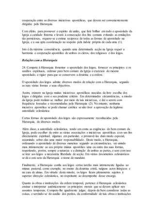 cooperação entre as diversas iniciativas apostólicas, que devem ser convenientemente
dirigidas pela Hierarquia.

Com efeito, para promover o espírito de união, que fará brilhar em todo o apostolado da
Igreja a caridade fraterna e levará à consecução dos fins comuns evitando as emulações
tão perniciosas, requere-se a estima recíproca de todas as formas de apostolado na
Igreja, e a sua apta coordenação no respeito pela índole própria de cada uma (1).

Isto é da máxima conveniência, quando uma determinada acção na Igreja requer a
harmonia e cooperação apostólica de ambos os cleros, dos religiosos e dos leigos.

Relações com a Hierarquia

24. Compete à Hierarquia fomentar o apostolado dos leigos, fornecer os princípios e os
auxílios espirituais, ordenar para bem comum da Igreja o exercício do mesmo
apostolado, e vigiar para que se conservem a doutrina e a ordem.

O apostolado dos leigos admite diversos modos de relação com a Hierarquia, segundo
as suas várias formas e seus objectivos.

Assim, existem na Igreja muitas iniciativas apostólicas nascidas da livre escolha dos
leigos e dirigidas com o seu prudente critério. Em determinadas circunstâncias, a missão
da Igreja pode realizar-se melhor por meio de tais iniciativas, e daí o serem com
frequência louvadas e recomendadas pela Hierarquia (2). No entanto, nenhuma
iniciativa apostólica se pode chamar católica se não tiver a aprovação da legítima
autoridade eclesiástica.

Certas formas de apostolado dos leigos são expressamente reconhecidas pela
Hierarquia, de diversos modos.

Além disso, a autoridade eclesiástica, tendo em conta as exigências do bem comum da
Igreja, pode escolher de entre as várias associações e iniciativas apostólicas com um fim
directamente espiritual, algumas em particular, e promovê-las dum modo especial,
assumindo sobre elas uma maior responsabilidade. Deste modo, a Hierarquia,
ordenando o apostolado de diversas maneiras segundo as circunstâncias, vai unindo
mais intimamente ao seu próprio múnus apostólico uma ou outra das suas formas,
respeitando, porém, sempre a natureza e a distinção de ambas as partes, e sem com isso
se tirar aos leigos a necessária liberdade de acção. Em vários documentos eclesiásticos
se dá a este acto da Hierarquia o nome de mandato.

Finalmente, a Hierarquia confia aos leigos certas tarefas mais intimamente ligadas ao
múnus pastoral, como exemplo, no ensino da doutrina cristã, nalguns actos litúrgicos e
na cura de almas. Em virtude desta missão, os leigos ficam plenamente sujeitos à
superior direcção eclesiástica, no respeitante ao desempenho desse encargo.

Quanto às obras e instituições da ordem temporal, pertence à Hierarquia eclesiástica
ensinar e interpretar autênticamente os princípios morais que se devem aplicar nos
assuntos temporais. Compete-lhe igualmente julgar, depois de bem considerar todas as
coisas, e servindo-se do auxílio dos peritos, da conformidade de tais obras e instituições
 