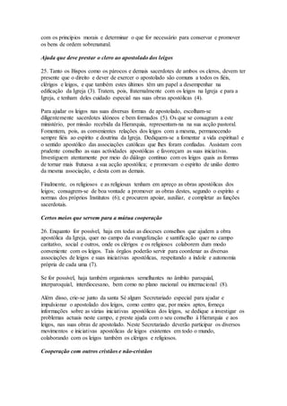 com os princípios morais e determinar o que for necessário para conservar e promover
os bens de ordem sobrenatural.

Ajuda que deve prestar o clero ao apostolado dos leigos

25. Tanto os Bispos como os párocos e demais sacerdotes de ambos os cleros, devem ter
presente que o direito e dever de exercer o apostolado são comuns a todos os fiéis,
clérigos e leigos, e que também estes últimos têm um papel a desempenhar na
edificação da Igreja (3). Tratem, pois, fraternalmente com os leigos na Igreja e para a
Igreja, e tenham deles cuidado especial nas suas obras apostólicas (4).

Para ajudar os leigos nas suas diversas formas de apostolado, escolham-se
diligentemente sacerdotes idóneos e bem formados (5). Os que se consagram a este
ministério, por missão recebida da Hierarquia, representam-na na sua acção pastoral.
Fomentem, pois, as convenientes relações dos leigos com a mesma, permanecendo
sempre fiéis ao espírito e doutrina da Igreja. Dediquem-se a fomentar a vida espiritual e
o sentido apostólico das associações católicas que lhes foram confiadas. Assistam com
prudente conselho as suas actividades apostólicas e favoreçam as suas iniciativas.
Investiguem atentamente por meio do diálogo contínuo com os leigos quais as formas
de tornar mais frutuosa a sua acção apostólica; e promovam o espírito de união dentro
da mesma associação, e desta com as demais.

Finalmente, os religiosos e as religiosas tenham em apreço as obras apostólicas dos
leigos; consagrem-se de boa vontade a promover as obras destes, segundo o espírito e
normas dos próprios Institutos (6); e procurem apoiar, auxiliar, e completar as funções
sacerdotais.

Certos meios que servem para a mútua cooperação

26. Enquanto for possível, haja em todas as dioceses conselhos que ajudem a obra
apostólica da Igreja, quer no campo da evangelização e santificação quer no campo
caritativo, social e outros, onde os clérigos e os religiosos colaborem dum modo
conveniente com os leigos. Tais órgãos poderão servir para coordenar as diversas
associações de leigos e suas iniciativas apostólicas, respeitando a índole e autonomia
própria de cada uma (7).

Se for possível, haja também organismos semelhantes no âmbito paroquial,
interparoquial, interdiocesano, bem como no plano nacional ou internacional (8).

Além disso, crie-se junto da santa Sé algum Secretariado especial para ajudar e
impulsionar o apostolado dos leigos, como centro que, por meios aptos, forneça
informações sobre as várias iniciativas apostólicas dos leigos, se dedique a investigar os
problemas actuais neste campo, e preste ajuda com o seu conselho à Hierarquia e aos
leigos, nas suas obras de apostolado. Neste Secretariado deverão participar os diversos
movimentos e iniciativas apostólicas de leigos existentes em todo o mundo,
colaborando com os leigos também os clérigos e religiosos.

Cooperação com outros cristãos e não-cristãos
 