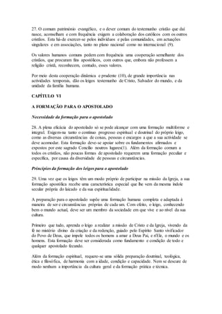 27. O comum património evangélico, e o dever comum do testemunho cristão que daí
nasce, aconselham e com frequência exigem a colaboração dos católicos com os outros
cristãos. Esta há-de exercer-se pelos indivíduos e pelas comunidades, em actuações
singulares e em associações, tanto no plano nacional como no internacional (9).

Os valores humanos comuns pedem com frequência uma cooperação semelhante dos
cristãos, que procuram fins apostólicos, com outros que, embora não professem a
religião cristã, reconhecem, contudo, esses valores.

Por meio desta cooperação dinâmica e prudente (10), de grande importância nas
actividades temporais, dão os leigos testemunho de Cristo, Salvador do mundo, e da
unidade da família humana.

CAPÍTULO VI

A FORMAÇÃO PARA O APOSTOLADO

Necessidade da formação para o apostolado

28. A plena eficácia do apostolado só se pode alcançar com uma formação multiforme e
integral. Exigem-na tanto o contínuo progresso espiritual e doutrinal do próprio leigo,
como as diversas circunstâncias de coisas, pessoas e encargos a que a sua actividade se
deve acomodar. Esta formação deve-se apoiar sobre os fundamentos afirmados e
expostos por este sagrado Concílio noutros lugares(1). Além da formação comum a
todos os cristãos, não poucas formas de apostolado requerem uma formação peculiar e
específica, por causa da diversidade de pessoas e circunstâncias.

Princípios da formação dos leigos para o apostolado

29. Uma vez que os leigos têm um modo próprio de participar na missão da Igreja, a sua
formação apostólica recebe uma característica especial que lhe vem da mesma índole
secular própria do laicado e da sua espiritualidade.

A preparação para o apostolado supõe uma formação humana completa e adaptada à
maneira de ser e circunstâncias próprias de cada um. Com efeito, o leigo, conhecendo
bem o mundo actual, deve ser um membro da sociedade em que vive e ao nível da sua
cultura.

Primeiro que tudo, aprenda o leigo a realizar a missão de Cristo e da Igreja, vivendo da
fé no mistério divino da criação e da redenção, guiado pelo Espírito Santo vivificador
do Povo de Deus, que impele todos os homens a amar a Deus Pai, e n'Ele, o mundo e os
homens. Esta formação deve ser considerada como fundamento e condição de todo e
qualquer apostolado fecundo.

Além da formação espiritual, requere-se uma sólida preparação doutrinal, teológica,
ética e filosófica, de harmonia com a idade, condição e capacidade. Nem se descure de
modo nenhum a importância da cultura geral e da formação prática e técnica.
 
