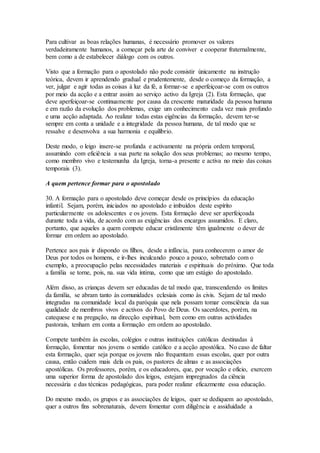 Para cultivar as boas relações humanas, é necessário promover os valores
verdadeiramente humanos, a começar pela arte de conviver e cooperar fraternalmente,
bem como a de estabelecer diálogo com os outros.

Visto que a formação para o apostolado não pode consistir ùnicamente na instrução
teórica, devem ir aprendendo gradual e prudentemente, desde o começo da formação, a
ver, julgar e agir todas as coisas à luz da fé, a formar-se e aperfeiçoar-se com os outros
por meio da acção e a entrar assim ao serviço activo da Igreja (2). Esta formação, que
deve aperfeiçoar-se continuamente por causa da crescente maturidade da pessoa humana
e em razão da evolução dos problemas, exige um conhecimento cada vez mais profundo
e uma acção adaptada. Ao realizar todas estas eigências da formação, devem ter-se
sempre em conta a unidade e a integridade da pessoa humana, de tal modo que se
ressalve e desenvolva a sua harmonia e equilíbrio.

Deste modo, o leigo insere-se profunda e activamente na própria ordem temporal,
assumindo com eficiência a sua parte na solução dos seus problemas; ao mesmo tempo,
como membro vivo e testemunha da Igreja, torna-a presente e activa no meio das coisas
temporais (3).

A quem pertence formar para o apostolado

30. A formação para o apostolado deve começar desde os princípios da educação
infantil. Sejam, porém, iniciados no apostolado e imbuídos deste espírito
particularmente os adolescentes e os jovens. Esta formação deve ser aperfeiçoada
durante toda a vida, de acordo com as exigências dos encargos assumidos. E claro,
portanto, que aqueles a quem compete educar cristãmente têm igualmente o dever de
formar em ordem ao apostolado.

Pertence aos pais ir dispondo os filhos, desde a infância, para conhecerem o amor de
Deus por todos os homens, e ir-lhes inculcando pouco a pouco, sobretudo com o
exemplo, a preocupação pelas necessidades materiais e espirituais do próximo. Que toda
a família se torne, pois, na. sua vida íntima, como que um estágio do apostolado.

Além disso, as crianças devem ser educadas de tal modo que, transcendendo os limites
da família, se abram tanto às comunidades eclesiais como às civis. Sejam de tal modo
integradas na comunidade local da paróquia que nela possam tomar consciência da sua
qualidade de membros vivos e activos do Povo de Deus. Os sacerdotes, porém, na
catequese e na pregação, na direcção espiritual, bem como em outras actividades
pastorais, tenham em conta a formação em ordem ao apostolado.

Compete também às escolas, colégios e outras instituições católicas destinadas à
formação, fomentar nos jovens o sentido católico e a acção apostólica. No caso de faltar
esta formação, quer seja porque os jovens não frequentam essas escolas, quer por outra
causa, então cuidem mais dela os pais, os pastores de almas e as associações
apostólicas. Os professores, porém, e os educadores, que, por vocação e ofício, exercem
uma superior forma de apostolado dos leigos, estejam impregnados da ciência
necessária e das técnicas pedagógicas, para poder realizar eficazmente essa educação.

Do mesmo modo, os grupos e as associações de leigos, quer se dediquem ao apostolado,
quer a outros fins sobrenaturais, devem fomentar com diligência e assiduidade a
 
