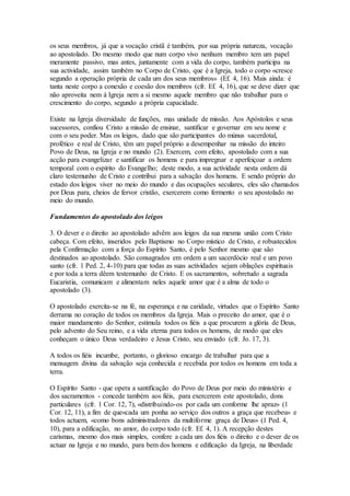 os seus membros, já que a vocação cristã é também, por sua própria natureza, vocação
ao apostolado. Do mesmo modo que num corpo vivo nenhum membro tem um papel
meramente passivo, mas antes, juntamente com a vida do corpo, também participa na
sua actividade, assim também no Corpo de Cristo, que é a Igreja, todo o corpo «cresce
segundo a operação própria de cada um dos seus membros» (Ef. 4, 16). Mais ainda: é
tanta neste corpo a conexão e coesão dos membros (cfr. Ef. 4, 16), que se deve dizer que
não aproveita nem à Igreja nem a si mesmo aquele membro que não trabalhar para o
crescimento do corpo, segundo a própria capacidade.

Existe na Igreja diversidade de funções, mas unidade de missão. Aos Apóstolos e seus
sucessores, confiou Cristo a missão de ensinar, santificar e governar em seu nome e
com o seu poder. Mas os leigos, dado que são participantes do múnus sacerdotal,
profético e real de Cristo, têm um papel próprio a desempenhar na missão do inteiro
Povo de Deus, na Igreja e no mundo (2). Exercem, com efeito, apostolado com a sua
acção para evangelizar e santificar os homens e para impregnar e aperfeiçoar a ordem
temporal com o espírito do Evangelho; deste modo, a sua actividade nesta ordem dá
claro testemunho de Cristo e contribui para a salvação dos homens. E sendo próprio do
estado dos leigos viver no meio do mundo e das ocupações seculares, eles são chamados
por Deus para, cheios de fervor cristão, exercerem como fermento o seu apostolado no
meio do mundo.

Fundamentos do apostolado dos leigos

3. O dever e o direito ao apostolado advêm aos leigos da sua mesma união com Cristo
cabeça. Com efeito, inseridos pelo Baptismo no Corpo místico de Cristo, e robustecidos
pela Confirmação com a força do Espírito Santo, é pelo Senhor mesmo que são
destinados ao apostolado. São consagrados em ordem a um sacerdócio real e um povo
santo (cfr. 1 Ped. 2, 4-10) para que todas as suas actividades sejam oblações espirituais
e por toda a terra dêem testemunho de Cristo. E os sacramentos, sobretudo a sagrada
Eucaristia, comunicam e alimentam neles aquele amor que é a alma de todo o
apostolado (3).

O apostolado exercita-se na fé, na esperança e na caridade, virtudes que o Espírito Santo
derrama no coração de todos os membros da Igreja. Mais o preceito do amor, que é o
maior mandamento do Senhor, estimula todos os fiéis a que procurem a glória de Deus,
pelo advento do Seu reino, e a vida eterna para todos os homens, de modo que eles
conheçam o único Deus verdadeiro e Jesus Cristo, seu enviado (cfr. Jo. 17, 3).

A todos os fiéis incumbe, portanto, o glorioso encargo de trabalhar para que a
mensagem divina da salvação seja conhecida e recebida por todos os homens em toda a
terra.

O Espírito Santo - que opera a santificação do Povo de Deus por meio do ministério e
dos sacramentos - concede também aos fiéis, para exercerem este apostolado, dons
particulares (cfr. 1 Cor. 12, 7), «distribuindo-os por cada um conforme lhe apraz» (1
Cor. 12, 11), a fim de que«cada um ponha ao serviço dos outros a graça que recebeu» e
todos actuem, «como bons administradores da multiforme graça de Deus» (1 Ped. 4,
10), para a edificação, no amor, do corpo todo (cfr. Ef. 4, 1). A recepção destes
carismas, mesmo dos mais simples, confere a cada um dos fiéis o direito e o dever de os
actuar na Igreja e no mundo, para bem dos homens e edificação da Igreja, na liberdade
 