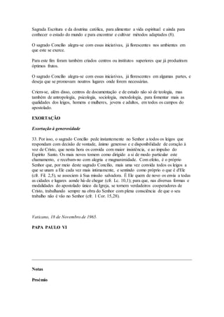 Sagrada Escritura e da doutrina católica, para alimentar a vida espiritual e ainda para
conhecer o estado do mundo e para encontrar e cultivar métodos adaptados (8).

O sagrado Concílio alegra-se com essas iniciativas, já florescentes nos ambientes em
que este se exerce.

Para este fim foram também criados centros ou institutos superiores que já produziram
óptimos frutos.

O sagrado Concílio alegra-se com essas iniciativas, já florescentes em algumas partes, e
deseja que se promovam noutros lugares onde forem necessárias.

Criem-se, além disso, centros de documentação e de estudo não só de teologia, mas
também de antropologia, psicologia, sociologia, metodologia, para fomentar mais as
qualidades dos leigos, homens e mulheres, jovens e adultos, em todos os campos do
apostolado.

EXORTAÇÃO

Exortação à generosidade

33. Por isso, o sagrado Concílio pede instantemente no Senhor a todos os leigos que
respondam com decisão de vontade, ânimo generoso e e disponibilidade de coração à
voz de Cristo, que nesta hora os convida com maior insistência, e ao impulso do
Espírito Santo. Os mais novos tomem como dirigido a si de modo particular este
chamamento, e recebam-no com alegria e magnanimidade. Com efeito, é o próprio
Senhor que, por meio deste sagrado Concílio, mais uma vez convida todos os leigos a
que se unam a Ele cada vez mais intimamente, e sentindo como próprio o que é d'Ele
(cfr. Fil. 2,5), se associem à Sua missão salvadora. É Ele quem de novo os envia a todas
as cidades e lugares aonde há-de chegar (cfr. Lc. 10,1); para que, nas diversas formas e
modalidades do apostolado único da Igreja, se tornem verdadeiros cooperadores de
Cristo, trabalhando sempre na obra do Senhor com plena consciência de que o seu
trabalho não é vão no Senhor (cfr. 1 Cor. 15,28).



Vaticano, 18 de Novembro de 1965.

PAPA PAULO VI




Notas

Proémio
 