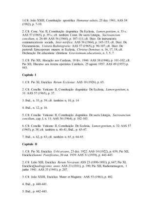 1.Cfr. João XXIII, Constituição apostólica Humanae salutis, 25 dez. 1961, AAS 54
(1962), p. 7-10.

2. Cfr. Conc. Vat. II, Constituição dogmática De Ecclesia, Lumen gentium, n. 33 s.:
AAS 57 (1965), p. 39 s.; cfr. também Const. De sacra Liturgia, Sacrosanctum
concilium, n. 26-40: AAS 56 (1964), p. 107-111; cfr. Decr. De instrumentis
communicationis socialis, Inter mirifica: AAS 56 (1964), p. 145-153; cfr. Decr. De
Oecumenismo, Unitatis Redintegratio: AAS 57 (1965), p. 90-107; cfr. Decr. De
pastorali Episcoporum munere in Ecclesia, Christus Dominus: n. 16, 17, 18; cfr.
Declaração De educatione christiana Gravissimum educationis, n. 3, 5, 7.

3. Cfr. Pio XII, Alocução aos Cardeais, 18 fev. 1946: AAS 38 (1946), p. 101-102; cfr.
Pio XII, Discurso aos Jovens operários Católicos, 25 agosto 1957. AAS 49 (1957) p.
843.

Capítulo I

1. Cfr. Pio XI, Encíclica Rerum Ecclesiae: AAS 18 (1926), p. 65.

2. Cfr. Concílio Vaticano II, Constituição dogmática De Ecclesia, Lumen gentium; n.
31: AAS 57 (1965), p. 37.

3. Ibid., n. 33, p. 39; cfr. também n, 10, p. 14

4. Ibid., n. 12, p. 16.

5. Cfr. Concilio Vaticano II, Constituição dogmática De sacra Liturgia, Sacrosanctum
concilium, cap. I, n. 11: AAS 56 (1964), p. 102-103.

6. Cfr. Concílio Vaticano II, Constituição De Ecclesia, Lumen gentium, n. 32: AAS 57
(1965), p. 38; cfr. também n. 40-41; Ibid., p. 45-47.

7. Ibid., n. 62, p. 63; cfr. também n. 65, p. 64-65.

Capítulo II

1. Cfr. Pio XI, Encíclica Urbi arcano, 23 dez. 1922: AAS 14 (1922), p. 659; Pio XII,
EncíclicaSummi Pontificatus, 20 out. 1939: AAS 31 (1939), p. 442-443.

2. Cfr. Leão XIII, Encíclica Rerum Novarum: ASS 23 (1890-1891), p, 647; Pio XI,
EncíclicaQuadragesimo anno: AAS 23 (1931), p. 190; Pio XII, Radiomensagem, 1
junho 1941: AAS 33 (1941), p. 207.

3. Cfr. João XXIII, Encíclica Mater et Magistra: AAS 53 (1961), p. 402.

4. Ibid., p. 440-441.

5. Ibid., p. 442-443.
 