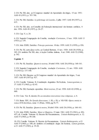 2. Cfr. Pio XII, aloc. ao I Congresso mundial do Apostolado dos leigos, 15 out. 1951:
AAS 43 (1951), p. 787-788.

3. Cfr. Pio XII, Encíclica Le pèlerinage de Lourdes, 2 julho 1957: AAS 49 (1957), p.
615.

4. Cfr. Pio XII, aloc. ao Conselho da Federação internacional dos homens católicos, 8
dez. 1956: AAS 49 (1957), p. 26-27.

5. Cfr. Cap. V, n. 24.

6. Cfr. Sagrada Congregação do Concílio, resolução Corrienten., 13 nov. 1920: AAS 13
(1921), p. 139.

7. Cfr. João XXIII, Encíclica Princeps pastorum, 10 dez. 1959: AAS 51 (1959), p. 856.

8. Cfr. Pio XI, carta Quae nobis, ao Cardeal Bertram, 13 nov. 1928: AAS 20 (1928), p.
385. Cfr. também Pio XII, aloc. à Acção Católica italiana, 4 set. 1940: AAS 32 (1940),
p. 362.

Capítulo V

1. Cfr. Pio XI, Encíclica Quamvis nostrae, 30 abril 1936: AAS 28 (1936) p. 160-161.

2. Cfr. Sagrada Congregação do Concílio, resolução Corrienten., 13, nov. 1920: AAS
13 (1921) p. 137-140.

3. Cfr. Pio XII, Discurso ao II Congresso mundial do Apostolado dos leigos, 5 out.
1957: AAS 49 (1957) p. 927.

4. Cfr. Concílio Vaticano II, Constituição dogmática De Ecclesia, Lumen gentium, n.
37: AAS 57 (1965), p. 42-43.

5. Cfr. Pio XII, Exortação apostólica Menti nostrae, 23 set. 1950: AAS 42 (1950), p.
660.

6. Cfr. Conc. Vat. II, decreto De accomodata renovatione vitae religiosae, n. 8.

7. Cfr. Bento XIV, De Synodo dioecesano, 1. III, c. IX, n. VII-VIII: Opera omnia in
tomos XVII distributa, tomo 11 (Prato, 1844), pg.76-77.

8. Cfr. Pio XI, Encíclica Quamvis nostra, 30 abril 1936: AAS 28 (1936), p. 160-161.

9. Cfr. João XXIII, Encíclica Mater et Magistra, 15 maio 1961: AAS 53 (1961), p. 456-
457; cfr. Concilio Vaticano II, Decreto De Oecumenismo, Unitatis Redintegratio, n. 12:
AAS 57 (1965), p. 99-100.

10. Cfr. Concilio Vaticano II, Decreto de Oecumenismo, Unitatis Redintegratio, n.12:
AAS 57 (1965), p. 100; cfr. também a Constituição dogm. De Eeelesia, Lumen gentium,
n.15: AAS 57 (1965), p. 19-20.
 