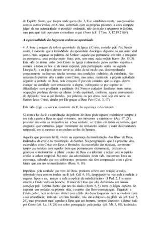 do Espírito Santo, que :(sopra onde quer» (Jo. 3, 8) e, simultâneamente, em comunhão
com os outros irmãos em Cristo, sobretudo com os próprios pastores; a estes compete
julgar da sua autenticidade e exercício ordenado, não de modo a apagarem o Espírito,
mas para que tudo apreciem e retenham o que é bom (cfr. 1 Tess. 5, 12.19.21)(4).

A espiritualidade dos leigos em ordem ao apostolado

4. A fonte e origem de todo o apostolado da Igreja é Cristo, enviado pelo Pai. Sendo
assim, é evidente que a fecundidade do apostolado dos leigos depende da sua união vital
com Cristo, segundo as palavras do Senhor: ,aquele que permanece em mim e em quem
eu permaneço, esse produz muito fruto; pois, sem mim, nada podeis fazer» (Jo. 15, 5).
Esta vida de íntima união com Cristo na Igreja é alimentada pelos auxílios espirituais
comuns a todos os fiéis e, de modo especial, pela participação activa na sagrada
Liturgia(5); e os leigos devem servir-se deles de tal modo que, desempenhando
correctamente as diversas tarefas terrenas nas condições ordinárias da existência, não
separem da própria vida a união com Cristo, mas antes, realizando a própria actividade
segundo a vontade de Deus, nela cresçam. É por este caminho que os leigos devem
avançar na santidade com entusiasmo e alegria, esforçando-se por superar as
dificuldades com prudência e paciência (6). Nem os cuidados familiares nem outras
ocupações profanas devem ser alheias à vida espiritual, conforme aquele ensinamento
do Apóstolo: tudo o que fizerdes, por palavras ou por obras, tudo seja em nome do
Senhor Jesus Cristo, dando por Ele graças a Deus Pai» (Col. 3, 17).

Esta vida exige o exercício constante da fé, da esperança e da caridade.

Só com a luz da fé e a meditação da palavra de Deus pode alguém reconhecer sempre e
em toda a parte a Deus no qual «vivemos, nos inovemos e existimos» (Act. 17, 28),
procurar em todas as circunstâncias a Sua vontade, ver Cristo em todos os homens, quer
chegados quer estranhos, julgar rectamente do verdadeiro sentido e valor das realidades
temporais, em si mesmas e em ordem ao fim do homem.

Aqueles que possuem tal fé, vivem na esperança da manifestação dos filhos de Deus,
lembrados da cruz e da ressurreição do Senhor. Na peregrinação que é a presente vida,
escondidos com Cristo em Deus e libertados da escravidão das riquezas, ao mesmo
tempo que tendem para aqueles bens que permanecem eternamente, dedicam-se
generosa e inteiramente a dilatar o reino de Deus e a informar e actuar com o espírito
cristão a ordem temporal. No meio das adversidades desta vida, encontram força na
esperança, sabendo que «os sofrimentos presentes não têm comparação com a glória
futura que em nós se manifestará» (Rom. 8, 18).

Impelidos pela caridade que vem de Deus, praticam o bem com relação a todos,
sobretudo para com os irmãos na fé (cfr. Gál. 6, 10), despojando-se «de toda a malícia e
engano, hipocrisias, invejas e toda a espécie de maledicências» (1 Ped. 2, 1) e assim
atraem a Cristo todos os homens. O amor de Deus que «foi derramado em nossos
corações pelo Espírito Santo, que nos foi dado» (Rom. 5, 5), toma os leigos capazes de
exprimir em verdade, na própria vida, o espírito das Bem-aventuranças. Seguindo a
Cristo pobre, nem se deixam abater com a falta dos bens temporais nem se exaltam com
a sua abundância; imitando a Cristo humilde, não são cobiçosos da glória vã (cfr. Gál. 5,
26), mas procuram mais agradar a Deus que aos homens, sempre dispostos a deixar tudo
por Cristo (cfr. Lc. 14, 26) e a sofrer perseguição pela justiça (cfr. Mt. 5, 10), lembrados
 