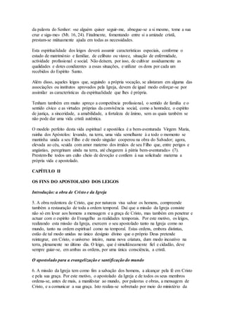da palavra do Senhor: «se alguém quiser seguir-me, abnegue-se a si mesmo, tome a sua
cruz e siga-me» (Mt. 16, 24). Finalmente, fomentando entre si a amizade cristã,
prestam-se mútuamente ajuda em todas as necessidades.

Esta espiritualidade dos leigos deverá assumir características especiais, conforme o
estado de matrimónio e familiar, de celibato ou viuvez, situação de enfermidade,
actividade profissional e social. Não deixem, por isso, de cultivar assiduamente as
qualidades e dotes condizentes a essas situações, e utilizar os dons por cada um
recebidos do Espírito Santo.

Além disso, aqueles leigos que, seguindo a própria vocação, se alistaram em alguma das
associações ou institutos aprovados pela Igreja, devem de igual modo esforçar-se por
assimilar as características da espiritualidade que lhes é própria.

Tenham também em muito apreço a competência profissional, o sentido de família e o
sentido cívico e as virtudes próprias da convivência social, como a honradez, o espírito
de justiça, a sinceridade, a amabilidade, a fortaleza de ânimo, sem as quais também se
não pode dar uma vida cristã autêntica.

O modelo perfeito desta vida espiritual e apostólica é a bem-aventurada Virgem Maria,
rainha dos Apóstolos: levando, na terra, uma vida semelhante à a todo o momento se
mantinha unida a seu Filho e de modo singular cooperou na obra do Salvador; agora,
elevada ao céu, «cuida com amor materno dos irmãos de seu Filho que, entre perigos e
angústias, peregrinam ainda na terra, até chegarem à pátria bem-aventurada» (7).
Prestem-lhe todos um culto cheio de devoção e confiem à sua solicitude materna a
própria vida e apostolado.

CAPÍTULO II

OS FINS DO APOSTOLADO DOS LEIGOS

Introdução: a obra de Cristo e da Igreja

5. A obra redentora de Cristo, que por natureza visa salvar os homens, compreende
também a restauração de toda a ordem temporal. Daí que a missão da Igreja consiste
não só em levar aos homens a mensagem e a graça de Cristo, mas também em penetrar e
actuar com o espírito do Evangelho as realidades temporais. Por este motivo, os leigos,
realizando esta missão da Igreja, exercem o seu apostolado tanto na Igreja como no
mundo, tanto na ordem espiritual como na temporal. Estas ordens, embora distintas,
estão de tal modo unidas no único desígnio divino que o próprio Deus pretende
reintegrar, em Cristo, o universo inteiro, numa nova criatura, dum modo incoativo na
terra, plenamente no último dia. O leigo, que é simultâneamente fiel e cidadão, deve
sempre guiar-se, em ambas as ordens, por uma única consciência, a cristã.

O apostolado para a evangelização e santificação do mundo

6. A missão da Igreja tem como fim a salvação dos homens, a alcançar pela fé em Cristo
e pela sua graça. Por este motivo, o apostolado da Igreja e de todos os seus membros
ordena-se, antes de mais, a manifestar ao mundo, por palavras e obras, a mensagem de
Cristo, e a comunicar a sua graça. Isto realiza-se sobretudo por meio do ministério da
 