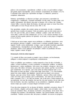palavra e dos sacramentos, especialmente confiado ao clero, no qual também os leigos
têm grande papel a desempenhar, para se tornarem «cooperadores da verdade» (3 Jo. 8).
É sobretudo nesta ordem que o apostolado dos leigos e o ministério pastoral se
completam mùtuamente.

Inúmeras oportunidades se oferecem aos leigos para exercerem o apostolado de
evangelização e santificação. O próprio testemunho da vida cristã e as obras, feitas com
espírito sobrenatural, têm eficácia para atrair os homens à fé e a Deus; diz o Senhor:
«Assim brilhe a vossa luz diante dos homens, de modo que vejam as vossas boas obras
e dêem glória ao vosso Pai que está nos céus» (Mt. 5, 16).

Este apostolado, contudo, não consiste apenas no testemunho da vida; o verdadeiro
apóstolo busca ocasiões de anunciar Cristo por palavra, quer aos não crentes para os
levar à fé, quer aos fiéis, para os instruir, confirmar e animar a uma vida fervorosa;
«com efeito, o amor de Cristo estimula- nos» (2 Cor. 5, 14); e devem encontrar eco no
coração de todos aquelas palavras do Apóstolo: «ai de mim, se não prego o Evangelho»
(1 Cor. 9,16) (1).

E dado que no nosso tempo surgem novos problemas e se difundem gravíssimos erros
que ameaçam subverter a religião, a ordem moral e a própria sociedade humana, este
sagrado Concílio exorta ardentemente os leigos a que, na medida da própria capacidade
e conhecimentos, desempenhem com mais diligência a parte que lhes cabe na
elucidação, defesa e recta aplicação dos princípios cristãos aos problemas d6 nosso
tempo, segundo a mente da Igreja.

Instauração cristã da ordem temporal

7. A vontade de Deus com respeito ao mundo é que os homens, em boa harmonia,
edifiquem a ordem temporal e a aperfeiçoem constantemente.

Todas as realidades que constituem a ordem temporal-os bens da vida e da família, a
cultura, os bens económicos, as artes e profissões, as instituições políticas, as relações
internacionais e outras semelhantes, bem como a sua evolução e progresso -não só são
meios para o fim último do homem, mas possuem valor próprio, que lhes vem de Deus,
quer consideradas em si mesmas, quer como partes da ordem temporal total: «e viu
Deus todas as coisas que fizera, e eram todas muito boas» (Gén. 1, 31). Esta bondade
natural das coisas adquire uma dignidade especial pela sua relação com a pessoa
humana, para cujo serviço foram criadas. Finalmente, aprouve a Deus reunir todas as
coisas em Cristo, quer as naturais quer as sobrenaturais, «de modo que em todas Ele
tenha o primado» (Col. 1, 18). Mas este destino, não só não priva a ordem temporal da
sua autonomia, dos seus fins próprios, das suas leis, dos seus recursos, do seu valor para
bem dos homens, mas antes a aperfeiçoa na sua consistência e dignidade próprias, ao
mesmo tempo que a ajusta à vocação integral do homem na terra.

O uso das coisas temporais foi, no decurso da história, manchado com graves abusos. É
que os homens, atingidos pelo pecado original, caíram muitas vezes em muitos erros
acerca do verdadeiro Deus, .da natureza do homem e dos princípios da lei moral. Daí a
corrupção dos costumes e das instituições humanas, daí a pessoa humana tantas vezes
conculcada. Também em nossos dias, não poucos, confiando em excesso no progresso
 