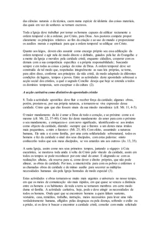 das ciências naturais e da técnica, caem numa espécie de idolatria das coisas materiais,
das quais em vez de senhores se tornam escravos.

Toda a Igreja deve trabalhar por tornar os homens capazes de edificar rectamente a
ordem temporal e de a ordenar, por Cristo, para Deus. Aos pastores compete propor
claramente os princípios relativos ao fim da criação e ao uso do mundo e proporcionar
os auxílios morais e espirituais para que a ordem temporal se edifique em Cristo.

Quanto aos leigos, devem eles assumir como encargo próprio seu essa edificação da
ordem temporal e agir nela de modo directo e definido, guiados pela luz do Evangelho e
a mente da Igreja e movidos pela caridade cristã; enquanto cidadãos, cooperar com os
demais com a sua competência específica e a própria responsabilidade ; buscando
sempre e em todas as coisas a justiça do reino de Deus. A ordem temporal deve ser
construída de tal modo que, respeitadas integralmente as suas leis próprias, se torne,
para além disso, conforme aos princípios da vida cristã, de modo adaptado às diferentes
condições de lugares, tempos e povos. Entre as actividades deste apostolado sobressai a
acção social dos cristãos, a qual o sagrado Concílio deseja que hoje se estenda a todos
os domínios temporais, sem exceptuar o da cultura (2).

A acção caritativa como distintivo do apostolado cristão

8. Toda a actividade apostólica deve fluir e receber força da caridade; algumas obras,
porém, prestam-se, por sua própria natureza, a tornarem-se viva expressão dessa
caridade. Cristo quis que elas fossem sinais da sua missão messiânica (cfr. Mt. 11, 4-5).

O maior mandamento da lei é amar a Deus de todo o coração, e ao próximo como a si
mesmo (cfr. Mt. 22, 37-40). Cristo fez deste mandamento do amor para com o próximo
o seu mandamento, e enriqueceu-o com novo significado, identificando-se aos irmãos
como objecto da caridade, dizendo: «sempre que o fizestes a um destes meus irmãos
mais pequeninos, a mim o fizestes» (Mt. 25, 40). Com efeito, assumindo a natureza
humana, Ele uniu a si como família, por uma certa solidariedade sobrenatural, todos os
homens e fez da caridade o sinal dos seus discípulos, com estas palavras: «nisto
conhecerão todos que sois meus discípulos, se vos amardes uns aos outros» (Jo. 13, 35).

A santa Igreja, assim como nos seus primeiros tempos, juntando a «ágape» à Ceia
eucarística, se mostrava toda unida à volta de Cristo pelo vínculo da caridade, assim em
todos os tempos se pode reconhecer por este sinal do amor. E alegrando-se com as
realizações alheias, ela reserva para si, como dever e direito próprios, que não pode
alinear, as obras de caridade. Por isso, a misericórdia para com os pobres e enfermos e
as chamadas obras de caridade e de mútuo auxílio para socorrer as múltiplas
necessidades humanas são pela Igreja honradas de modo especial (3).

Estas actividades e obras tornaram-se muito mais urgentes e universais no nosso tempo,
em que os meios de comunicação são mais rápidos, em que quase se venceu a distância
entre os homens e os habitantes de toda a terra se tornaram membros em certo modo
duma só família. A actividade caritativa, hoje, pode e deve atingir as necessidades de
todos os homens. Onde quer que se encontrem homens a quem faltam sustento,
vestuário, casa, remédios, trabalho, instrução, meios necessários para levar uma vida
verdadeiramente humana, afligidos pelas desgraças ou pela doença, sofrendo o exílio ou
a prisão, aí os deve ir buscar e encontrar a caridade cristã, consolar com muita solicitude
 