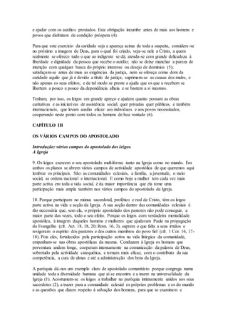 e ajudar com os auxílios prestados. Esta obrigação incumbe antes de mais aos homens e
povos que disfrutam de condição próspera (4).

Para que este exercício da caridade seja e apareça acima de toda a suspeita, considere-se
no próximo a imagem de Deus, para o qual foi criado, veja-se nele a Cristo, a quem
realmente se oferece tudo o que ao indigente se dá; atenda-se com grande delicadeza à
liberdade e dignidade da pessoa que recebe o auxílio; não se deixe manchar a pureza de
intenção com qualquer busca do próprio interesse ou desejo de domínios (5);
satisfaçam-se antes de mais as exigências da justiça, nem se ofereça como dom da
caridade aquilo que já é devido a título de justiça; suprimam-se as causas dos males, e
não apenas os seus efeitos; e de tal modo se preste a ajuda que os que a recebem se
libertem a pouco e pouco da dependência alheia e se bastem a si mesmos.

Tenham, por isso, os leigos em grande apreço e ajudem quanto possam as obras
caritativas e as iniciativas de assistência social, quer privadas quer públicas, e também
internacionais, que levam auxílio eficaz aos indivíduos e aos povos necessitados,
cooperando neste ponto com todos os homens de boa vontade (6).

CAPÍTULO III

OS VÁRIOS CAMPOS DO APOSTOLADO

Introdução: vários campos do apostolado dos leigos.
A Igreja

9. Os leigos exercem o seu apostolado multiforme tanto na Igreja como no mundo. Em
ambos os planos se abrem vários campos de actividade apostólica de que queremos aqui
lembrar os principais. São: as comunidades eclesiais, a família, a juventude, o meio
social, as ordens nacional e internacional. E como hoje a mulher tem cada vez mais
parte activa em toda a vida social, é da maior importância que ela tome uma
participação mais ampla também nos vários campos do apostolado da Igreja.

10. Porque participam no múnus sacerdotal, profético e real de Cristo, têm os leigos
parte activa na vida e acção da Igreja. A sua acção dentro das comunidades eclesiais é
tão necessária que, sem ela, o próprio apostolado dos pastores não pode conseguir, a
maior parte das vezes, todo o seu efeito. Porque os leigos com verdadeira mentalidade
apostólica, à imagem daqueles homens e mulheres que ajudavam Paulo na propagação
do Evangelho (cfr. Act. 18, 18, 20; Rom. 16, 3), suprem o que falta a seus irmãos e
revigoram o espírito dos pastores e dos outros membros do povo fiel (cfr. 1 Cor. 16, 17-
18). Pois eles, fortalecidos pela participação activa na vida litúrgica da comunidade,
empenham-se nas obras apostólicas da mesma. Conduzem à Igreja os homens que
porventura andem longe, cooperam intensamente na comunicação da palavra de Deus,
sobretudo pela actividade catequética, e tornam mais eficaz, com o contributo da sua
competência, a cura de almas e até a administração dos bens da Igreja.

A paróquia dá-nos um exemplo claro de apostolado comunitário porque congrega numa
unidade toda a diversidade humana que aí se encontra e a insere na universalidade da
Igreja (1). Acostumem-se os leigos a trabalhar na paróquia intimamente unidos aos seus
sacerdotes (2), a trazer para a comunidade eclesial os próprios problemas e os do mundo
e as questões que dizem respeito à salvação dos homens, para que se examinem e
 