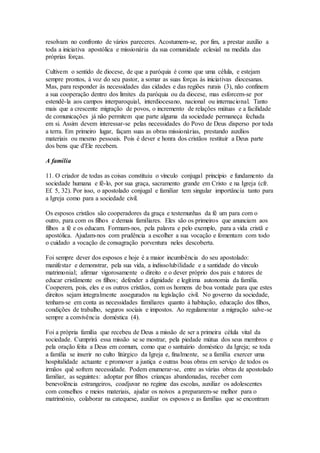 resolvam no confronto de vários pareceres. Acostumem-se, por fim, a prestar auxílio a
toda a iniciativa apostólica e missionária da sua comunidade eclesial na medida das
próprias forças.

Cultivem o sentido de diocese, de que a paróquia é como que uma célula, e estejam
sempre prontos, à voz do seu pastor, a somar as suas forças às iniciativas diocesanas.
Mas, para responder às necessidades das cidades e das regiões rurais (3), não confinem
a sua cooperação dentro dos limites da paróquia ou da diocese, mas esforcem-se por
estendê-la aos campos interparoquial, interdiocesano, nacional ou internacional. Tanto
mais que a crescente migração de povos, o incremento de relações mútuas e a facilidade
de comunicações já não permitem que parte alguma da sociedade permaneça fechada
em si. Assim devem interessar-se pelas necessidades do Povo de Deus disperso por toda
a terra. Em primeiro lugar, façam suas as obras missionárias, prestando auxílios
materiais ou mesmo pessoais. Pois é dever e honra dos cristãos restituir a Deus parte
dos bens que d'Ele recebem.

A família

11. O criador de todas as coisas constituiu o vínculo conjugal princípio e fundamento da
sociedade humana e fê-lo, por sua graça, sacramento grande em Cristo e na Igreja (cfr.
Ef. 5, 32). Por isso, o apostolado conjugal e familiar tem singular importância tanto para
a Igreja como para a sociedade civil.

Os esposos cristãos são cooperadores da graça e testemunhas da fé um para com o
outro, para com os filhos e demais familiares. Eles são os primeiros que anunciam aos
filhos a fé e os educam. Formam-nos, pela palavra e pelo exemplo, para a vida cristã e
apostólica. Ajudam-nos com prudência a escolher a sua vocação e fomentam com todo
o cuidado a vocação de consagração porventura neles descoberta.

Foi sempre dever dos esposos e hoje é a maior incumbência do seu apostolado:
manifestar e demonstrar, pela sua vida, a indissolubilidade e a santidade do vínculo
matrimonial; afirmar vigorosamente o direito e o dever próprio dos pais e tutores de
educar cristãmente os filhos; defender a dignidade e legítima autonomia da família.
Cooperem, pois, eles e os outros cristãos, com os homens de boa vontade para que estes
direitos sejam integralmente assegurados na legislação civil. No governo da sociedade,
tenham-se em conta as necessidades familiares quanto à habitação, educação dos filhos,
condições de trabalho, seguros sociais e impostos. Ao regulamentar a migração salve-se
sempre a convivência doméstica (4).

Foi a própria família que recebeu de Deus a missão de ser a primeira célula vital da
sociedade. Cumprirá essa missão se se mostrar, pela piedade mútua dos seus membros e
pela oração feita a Deus em comum, como que o santuário doméstico da Igreja; se toda
a família se inserir no culto litúrgico da Igreja e, finalmente, se a família exercer uma
hospitalidade actuante e promover a justiça e outras boas obras em serviço de todos os
irmãos quê sofrem necessidade. Podem enumerar-se, entre as várias obras de apostolado
familiar, as seguintes: adoptar por filhos crianças abandonadas, receber com
benevolência estrangeiros, coadjuvar no regime das escolas, auxiliar os adolescentes
com conselhos e meios materiais, ajudar os noivos a prepararem-se melhor para o
matrimónio, colaborar na catequese, auxiliar os esposos e as famílias que se encontram
 