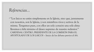 Referencias…
◦ “Los laicos no están simplemente en la Iglesia, sino que, juntamente
con nosotros, son la Iglesia, y son miembros vivos y activos de la
misma. Tengamos pues, con ellos un solo corazón una sola alma:
llevemos a feliz término el deseo supremo de nuestro redentor.”
CARDENAL CENTRO, PRESIDENTE DE LA COMISIÓN PARA EL
APOSTOLADO DE LOS LAICOS – Inicio de los debates previos al AA.
 