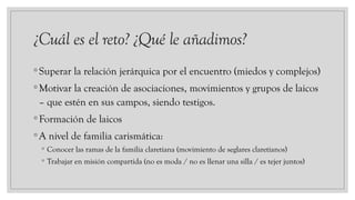 ¿Cuál es el reto? ¿Qué le añadimos?
◦Superar la relación jerárquica por el encuentro (miedos y complejos)
◦Motivar la creación de asociaciones, movimientos y grupos de laicos
– que estén en sus campos, siendo testigos.
◦Formación de laicos
◦A nivel de familia carismática:
◦ Conocer las ramas de la familia claretiana (movimiento de seglares claretianos)
◦ Trabajar en misión compartida (no es moda / no es llenar una silla / es tejer juntos)
 