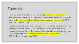 Referencias
◦ “Durante mucho tiempo ha prevalecido en el pensamiento eclesiológico, es
decir, entre los teólogos, entre los pastores y dirigentes en general, la opinión de
que el seglar estaba obligado a la obediencia de un menor bajo tutela. (…) ” G.
PHILIPS, La Iglesia, II, 14
◦ “Esta distinción, de orden institucional, no cubre ni mucho menos la diferencia
sociológica añadida, sobre todo en Occidente, por una figura determinada,
bastante enojosa, creada por la evolución histórica y cultural: se distinguió entre
el alto clero y el pueblo, el clérigo «instruido» y el laico «ignorante» (…)” B.
SESBOÜÉ, ¡No tengais miedo!, 120
 