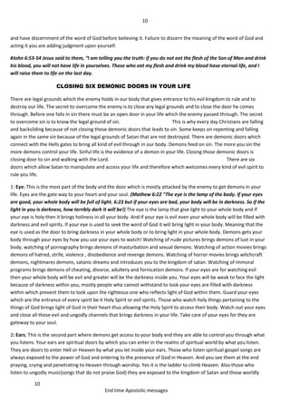 10
10
End time Apostolic messages
and have discernment of the word of God before believing it. Failure to discern the meaning of the word of God and
acting it you are adding judgment upon yourself.
#John 6:53-54 Jesus said to them, “I am telling you the truth: if you do not eat the flesh of the Son of Man and drink
his blood, you will not have life in yourselves. Those who eat my flesh and drink my blood have eternal life, and I
will raise them to life on the last day.
CLOSING SIX DEMONIC DOORS IN YOUR LIFE
There are legal grounds which the enemy holds in our body that gives entrance to his evil kingdom to rule and to
destroy our life. The secret to overcome the enemy is to close any legal grounds and to close the door he comes
through. Before one falls in sin there must be an open door in your life which the enemy passed through. The secret
to overcome sin is to know the legal ground of sin. This is why every day Christians are falling
and backsliding because of not closing those demonic doors that leads to sin. Some keeps on repenting and falling
again in the same sin because of the legal grounds of Satan that are not destroyed. There are demonic doors which
connect with the Hells gates to bring all kind of evil through in our body. Demons feed on sin. The more you sin the
more demons control your life. Sinful life is the evidence of a demon in your life. Closing those demonic doors is
closing door to sin and walking with the Lord. There are six
doors which allow Satan to manipulate and access your life and therefore which welcomes every kind of evil spirit to
rule you life.
1: Eye; This is the most part of the body and the door which is mostly attacked by the enemy to get demons in your
life. Eyes are the gate way to your heart and your soul. (Mathew 6:22 "The eye is the lamp of the body. If your eyes
are good, your whole body will be full of light. 6:23 but if your eyes are bad, your body will be in darkness. So if the
light in you is darkness, how terribly dark it will be!) The eye is the lamp that give light to your whole body and if
your eye is holy then it brings holiness in all your body. And if your eye is evil even your whole body will be filled with
darkness and evil spirits. If your eye is used to seek the word of God it will bring light in your body. Meaning that the
eye is used as the door to bring darkness in your whole body or to bring light in your whole body. Demons gets your
body through your eyes by how you use your eyes to watch! Watching of nude pictures brings demons of lust in your
body, watching of pornography brings demons of masturbation and sexual demons. Watching of action movies brings
demons of hatred, strife, violence , disobedience and revenge demons. Watching of horror movies brings witchcraft
demons, nightmares demons, satanic dreams and introduces you to the kingdom of satan. Watching of immoral
programs brings demons of cheating, divorce, adultery and fornication demons. If your eyes are for watching evil
then your whole body will be evil and greater will be the darkness inside you. Your eyes will be weak to face the light
because of darkness within you, mostly people who cannot withstand to look your eyes are filled with darkness
within which prevent them to look upon the righteous one who reflects light of God within them. Guard your eyes
which are the entrance of every spirit be it Holy Spirit or evil spirits. Those who watch holy things pertaining to the
things of God brings light of God in their heart thus allowing the Holy Spirit to access their body. Watch out your eyes
and close all those evil and ungodly channels that brings darkness in your life. Take care of your eyes for they are
gateway to your soul.
2: Ears; This is the second part where demons get access to your body and they are able to control you through what
you listens. Your ears are spiritual doors by which you can enter in the realms of spiritual world by what you listen.
They are doors to enter Hell or Heaven by what you let inside your ears. Those who listen spiritual gospel songs are
always exposed to the power of God and entering to the presence of God in Heaven. And you see them at the end
praying, crying and penetrating to Heaven through worship. Yes it is the ladder to climb Heaven. Also those who
listen to ungodly music(songs that do not praise God) they are exposed to the kingdom of Satan and those worldly
 