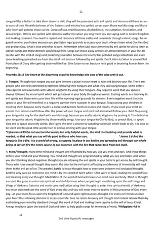 11
11
End time Apostolic messages
songs will be a ladder to take them down to Hell, they will be possessed with evil spirits and demons will have access
to control their life with darkness of sin. Satanist and witches has spelled curses upon those worldly songs and those
who listen will possess those curses. Curses of lust, rebelliousness, disobedience, masturbation, fornication, and
sexual orgies. Others are spelled with demonic oaths that when you sing them you are saying oath in satanic kingdom
and making covenant. You need to repent and renounce all those oaths and covenants through satanic songs. Be on
guard on what you listens because you give Satan legal grounds to access your body. Always listen what Glorifies God
and praises God, what is true and what is pure. Remember when Saul was tormented by evil spirits he use to listen at
David's songs and those demons would leave him. Songs can chase away demons or attract demons in your life. Be
careful with the kind of songs and preaching you listen because the enemy has polluted songs industrials and even
some teachings preached are from the pit of Hell and are followed by evil spirits. Don't listen to Satan or you will fall
from place of Glory after getting deceived like Eve. Give Satan no ear because he is good in deceiving human from the
beginning.
Proverbs 18:15 The heart of the discerning acquires knowledge; the ears of the wise seek it out.
3: Tongue; Through your tongue you can give demons a place in your heart to rule and destroy your life. There are
people who are now controlled by demons following their tongues and what they said using tongue. Some enters
into captives and covenants with satanic kingdoms by using their tongues. Any negative word that you speak is
always followed by an evil spirit which will get access in your body through evil words. Cursing words are doorway to
evil spirits and those who curse their life will be opening legal grounds for demons. Every negative word that you
speak to your life will manifest in a negative way for there is power in your tongue. Stop cursing your children or
insulting them because every insult is a curse and demons feeds on curses and insults. If you insult your child an
animal then demons will follow after the power of your tongue and spirits of animal will follow your child. Stop using
your tongue to sing for the devil with worldly songs because you exalts satanic kingdoms by praising it. You dedicates
your tongue to satanic kingdoms by those worldly songs. Use your tongue to Glorify God, to preach God, to speak
God and to speak positively words. Don't give the devil a chance by speaking too much which leads to sin, it is wise to
be silent and to speak little words than to end up sinning with your tongue.
*Ephesians 4:29 Do not use harmful words, but only helpful words, the kind that build up and provide what is
needed, so that what you say will do good to those who hear you. *James 3:6 And the
tongue is like a fire. It is a world of wrong, occupying its place in our bodies and spreading evil through our whole
being. It sets on fire the entire course of our existence with the fire that comes to it from hell itself.
4: Mind/ thought; many time mind and thought are influenced by how you use you eyes and ears. And those things
defiles your mind and your thinking. You mind and thought are programmed by what you see and listen. And when
you start thinking about negatives thought you are allowing the evil spirits in your body to get access by evil thought.
Those who have sexual thought they opens the door to the evil spirits of lusting and demons of immorality will lead
them to the evil act of sin. The greatest battle is in our thought how to overcome between evil and good thought.
And the only way we overcome evil mind is by the sword of Spirit which is the word of God, reading the word of God
and cleaning every evil thought. Meditation of the word of God will clean your mind, soul and body. Mind or thought
are used like gates to enter into spiritual world of darkness when people begin meditating upon the evil things and
things of darkness. Satanist and monk uses meditation using their thought to enter into spiritual world of darkness.
You must also meditate the word of God every day and you will enter into the realms of Holy presence of God every
day. Let your mind focus upon the Kingdom of God and upon righteousness thought. For every evil minds unclean
your heart thus allowing demons to access your life. Give no rooms to every evil thought and instead rebuke them by
authorizing your mind by obedient through the word of God and making them captive to the will of Jesus Christ.
Always meditate upon the word of God and listen to holy godly songs for renewing of mind.*Philippians 4:8 In
 