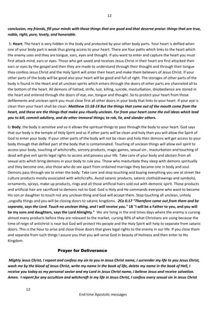12
12
End time Apostolic messages
conclusion, my friends, fill your minds with those things that are good and that deserve praise: things that are true,
noble, right, pure, lovely, and honorable.
5: Heart; The heart is very hidden in the body and protected by your other body parts. Your heart is defiled when
one of your body part is weak thus giving access to your heart. There are four paths which links to the heart which
the enemy uses and they are tongue, ears, eyes and thought. If you want to enter and capture the heart you must
first attack mind, ears or eyes. Those who get saved and receives Jesus Christ in their heart are first attacked their
ears or eyes by the gospel and then they are made to understand through their thought and through their tongue
they confess Jesus Christ and the Holy Spirit will enter their heart and make them believers of Jesus Christ. If your
other parts of the body will be good also your heart will be good and full of right. The storages of other parts of the
body is found in the Heart and all unclean spirits which enters through the doors of other parts are channeled all to
the bottom of the heart. All demons of hatred, strife, lust, killing, suicide, masturbation, disobedience are stored in
the heart and entered through the doors of eye, ear, tongue and thought. So to protect your heart from those
defilements and unclean spirit you must close first all other doors in your body that links to your heart. If your eye is
clean then your heart shall be clean. Matthew 15:18-19 But the things that come out of the mouth come from the
heart, and these are the things that make you ritually unclean. For from your heart come the evil ideas which lead
you to kill, commit adultery, and do other immoral things; to rob, lie, and slander others.
6: Body; the body is sensitive and so it allows the spiritual things to pass through the body to your heart. God says
that our body is the temple of Holy Spirit and so if other parts will be clean and holy then you will allow the Spirit of
God to enter your body. If your other parts of the body will not be clean and holy then demons will get access to your
body through that defiled part of the body that is contaminated. Touching of unclean things will allow evil spirit to
access your body, touching of witchcrafts, sorcery products, magic games, sexual sin , masturbation and touching of
dead will give evil spirits legal rights to access and possess your life. Take care of your body and abstain from all
sexual acts which bring demons in your body to rule you. Those who masturbate they sleep with demons spiritually
and they become one, also those who do sex apart from ordained marriage they became one in body and soul.
Demons pass through sex to enter the body. Take care and stop touching and buying everything you see at street like
culture products mostly associated with witchcrafts. Avoid satanic products, satanic cloths(drawings and symbols),
ornaments, sprays, make-up products, rings and all those artificial hairs sold out with demonic spirit. Those products
and artificial hair are sacrificed to demons not to God. God is Holy and He commands everyone who want to became
His son or daughter to touch not any unclean thing and God will accept them. Stop touching all unclean, unholy
,ungodly things and you will be closing doors to satanic kingdoms. 2Co 6:17 "Therefore come out from them and be
separate, says the Lord. Touch no unclean thing, and I will receive you." 18 "I will be a Father to you, and you will
be my sons and daughters, says the Lord Almighty." We are living in the end times days where the enemy is cursing
almost every products before they are released to the market, cursing 90% of what Christians are using because the
time of reign of antichrist is near but God will protect His people and the Holy Spirit will help to separate from satanic
doors. This is the hour to arise and close those doors that gives legal rights to the enemy in our life. If you close them
and separate from such things i assure you that you will serve God in beauty of Holiness and then enter to His
Kingdom.
Prayer for Deliverance
Mighty Jesus Christ, I repent and confess my sin to you in Jesus Christ name, I surrender my life to you Jesus Christ,
wash me by the blood of Jesus Christ, write my name in the book of life, delete my name in the book of Hell, I
receive you today as my personal savior and my Lord in Jesus Christ name, I believe Jesus and receive salvation.
Amen. I repent for any occultism and witchcraft in my life in Jesus Christ, I confess every sexual sin in Jesus Christ
 