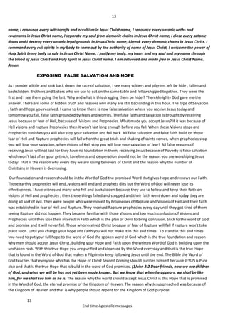 13
13
End time Apostolic messages
name, I renounce every witchcrafts and occultism in Jesus Christ name, I renounce every satanic oaths and
covenants in Jesus Christ name, I separate my soul from demonic chains in Jesus Christ name, i close every satanic
doors and I destroy every satanic legal grounds in Jesus Christ name, I break every demonic chains in Jesus Christ, I
command every evil spirits in my body to come out by the authority of name of Jesus Christ, I welcome the power of
Holy Spirit in my body to rule in Jesus Christ Name, I purify my body, my heart and my soul and my name through
the blood of Jesus Christ and Holy Spirit in Jesus Christ name. I am delivered and made free in Jesus Christ Name.
Amen
EXPOSING FALSE SALVATION AND HOPE
As I ponder a little and look back down the race of salvation, i see many solders and pilgrims left be hide , fallen and
backslidden. Brothers and Sisters who we use to eat on the same table and fellowshipped together. They were the
first and i see them going the last. Why and what is this dragging them be hide ? Then Almighty God gave me the
answer. There are some of hidden truth and reasons why many are still backsliding in this hour. The type of Salvation
, faith and hope you received. I came to know there is now false salvation where you receive Jesus today and
tomorrow you fall, false faith grounded by fears and worries. The false faith and salvation is brought by receiving
Jesus because of fear of Hell, because of Visions and Prophecies. What made you accept Jesus? If it was because of
Hell visions and rapture Prophecies then it won't last long enough before you fall. When those Visions stops and
Prophecies vanishes you will also stop your salvation and fall back. All false salvation and false faith build on those
fear of Hell and Rapture prophecies will fall when the great trials and shaking of saints comes, when prophecies stop
you will lose your salvation, when visions of Hell stop you will lose your salvation of fear! All false reasons of
receiving Jesus will not last for they have no foundation in them, receiving Jesus because of Poverty is false salvation
which won't last after your get rich, Loneliness and desperation should not be the reason you are worshiping Jesus
today! That is the reason why every day we are losing believers of Christ and the reason why the number of
Christians in Heaven is decreasing.
Our foundation and reason should be in the Word of God the promised Word that gives Hope and renews our Faith.
Those earthly prophecies will end , visions will end and prophets dies but the Word of God will never lose its
effectiveness. I have witnessed many who fell and backslidden because they use to follow and keep their faith on
visions of Hell and prophecies ; then those things failed and stopped and their faith went down and today they are
doing all sort of evil. They were people who were moved by Prophecies of Rapture and Visions of Hell and their faith
was established in fear of Hell and Rapture. They received Rapture prophecies every day until they got tired of them
seeing Rapture did not happen. They became familiar with those Visions and too much confusion of Visions and
Prophecies until they lose their interest in Faith which is the plan of Devil to bring confusion. Stick to the word of God
and promise and it will never fail. Those who received Christ because of fear of Rapture will fall if rapture won't take
place soon. Until you change your hope and Faith you will not make it in this end times. To stand in this end times
you need to put your full hope to the word of God the spoken word of God which is the true foundation and reason
why men should accept Jesus Christ. Building your Hope and Faith upon the written Word of God is building upon the
unshaken rock. With this true Hope you are purified and cleansed by the Word everyday and that is the true Hope
that is found in the Word of God that makes a Pilgrim to keep following Jesus until the end. The Bible the Word of
God teaches that everyone who has the Hope of Christ Second Coming should purifies himself because JESUS is Pure
also and that is the true Hope that is build in the word of God promises. (1John 3:2 Dear friends, now we are children
of God, and what we will be has not yet been made known. But we know that when he appears, we shall be like
him, for we shall see him as he is. The reason why the world should accept Jesus Christ is this Hope that is promised
in the Word of God, the eternal promise of the Kingdom of Heaven. The reason why Jesus preached was because of
the Kingdom of Heaven and that is why people should repent for the Kingdom of God purpose.
 