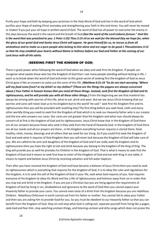 14
14
End time Apostolic messages
Purify your hope and faith by keeping your promises in the Holy Word of God and live in the word of God which
purifies your Hope of waiting Christ everyday and strengthening your faith in this end times. You will never be moved
or shaken if you put your all hope in written word of God. The word of God has all power to overcome the enemy in
this days because the word is the sword and the breath of God.(but the word of the Lord endures forever." And this
is the word that was preached to you. 1 Peter 1:25) Titus 2:13-14 as we wait for the blessed Day we hope for, when
the glory of our great God and Savior Jesus Christ will appear. He gave himself for us, to rescue us from all
wickedness and to make us a pure people who belong to him alone and are eager to do good.1 Thessalonians 3:13
so that He may establish your hearts without blame in holiness before our God and Father at the coming of our
Lord Jesus with all His saints.
(SEEKING FIRST THE KINGOM OF GOD)
There is great power when following the word of God when we obey and seek first His Kingdom. If people can
recognize what awaits those who has the Kingdom of God then i see many people standing without lacking in life. I
want us to break down the word of God and enter to this great secret of seeking first the kingdom of God as Jesus
Christ gave it like an answers to solve out the cares of this life. (Matthew 6:31-33 “So do not start worrying: ‘Where
will my food come from? or my drink? or my clothes?’ (These are the things the pagans are always concerned
about.) Your Father in heaven knows that you need all these things. Instead, seek first the Kingdom of God and its
righteousness, and he will provide you with all these other things.) From the beginning we see that mankind has
always be striving with worries of this life, what to eat ,drink and wear. But we see Jesus Christ knowing that our
worries and cares will never lead us to his kingdom but to the world’ He said " seek first His Kingdom first and its
righteousness then you will be provided with anything else) The first thing before you seek food, cloth and every
other worldly thing you need to seek first the Kingdom of God which is to seek our Heavenly father who is our creator
and the one who answers our cares. Our cares are not greater than His kingdom and what man should always be
concern of at first is the kingdom of God and its righteousness. Jesus Christ knew that in the Kingdom of God there
are all our answers because those who seek it they seek from the hand of heavenly God. In the kingdom of God there
are all our needs and all our prayers are there , in His Kingdom everything human requires is stored there, food,
healthy, cloth, money, blessings and all others that we need for our living. So if you could first seek the Kingdom of
God and seek what it requires of that Kingdom then you will never lack because the Kingdom of God will take care of
you. We are called to be sons and daughters of the kingdom of God and if we really seek His kingdom and its
righteousness then you have the right to eat and drink because you belong to the kingdom of the King of King. The
king will provide you as well He provides his Children in the Kingdom of God. That is what it means to seek first the
Kingdom of God and it means to seek first how to enter of the Kingdom of God and eat with King in one table, it
means to repent and believe Jesus Christ by receiving salvation and full water baptism.
Then after you have received the kingdom of God and have became a believer of Jesus Christ then you need to seek
its righteousness which is everything that requires for the kingdom of God, it is to obey the rules and regulations for
the kingdom, it is to seek the will of the Kingdom of God in your life, seek what God requires of you. God requires
everyone of His kingdom to obey His Word and live a life of righteousness and holiness away from sin in order that
you may eat and drink in His Kingdom. If you are just a Christian but you are living against the requirement of
Kingdom of God by living in sin, disobedience and ignorance to the word of God then you cannot expect your
Heavenly father to provide your cares. You cannot even taste of a drink from His kingdom because you are rebellious
Children. Rebellious Child even in earth cannot eat from his father or mother. You cannot fail to obey your Father
and then you are asking him to provide food for you. So you must be obedient to our heavenly father so that you can
benefit from the Kingdom of God. Stop sin and stop what God is calling evil, separate yourself from living like a pagan,
seek God and fear Him, stop watching unclean things, and listening unclean and dirty songs which does not praise the
 
