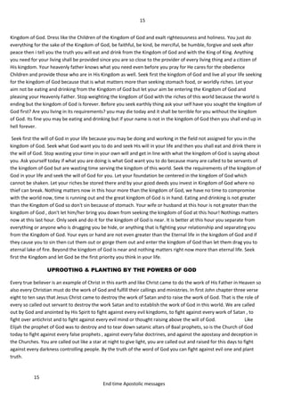 15
15
End time Apostolic messages
Kingdom of God. Dress like the Children of the Kingdom of God and exalt righteousness and holiness. You just do
everything for the sake of the Kingdom of God, be faithful, be kind, be merciful, be humble, forgive and seek after
peace then i tell you the truth you will eat and drink from the Kingdom of God and with the King of King. Anything
you need for your living shall be provided since you are so close to the provider of every living thing and a citizen of
His kingdom. Your heavenly father knows what you need even before you pray for He cares for the obedience
Children and provide those who are in His Kingdom as well. Seek first the kingdom of God and live all your life seeking
for the kingdom of God because that is what matters more than seeking stomach food, or worldly riches. Let your
aim not be eating and drinking from the Kingdom of God but let your aim be entering the Kingdom of God and
pleasing your Heavenly Father. Stop weighting the kingdom of God with the riches of this world because the world is
ending but the kingdom of God is forever. Before you seek earthly thing ask your self have you sought the kingdom of
God first? Are you living in its requirements? you may die today and it shall be terrible for you without the kingdom
of God. Its fine you may be eating and drinking but if your name is not in the kingdom of God then you shall end up in
hell forever.
Seek first the will of God in your life because you may be doing and working in the field not assigned for you in the
kingdom of God. Seek what God want you to do and seek His will in your life and then you shall eat and drink there in
the will of God. Stop wasting your time in your own will and get in line with what the kingdom of God is saying about
you. Ask yourself today if what you are doing is what God want you to do because many are called to be servants of
the kingdom of God but are wasting time serving the kingdom of this world. Seek the requirements of the kingdom of
God in your life and seek the will of God for you. Let your foundation be centered in the kingdom of God which
cannot be shaken. Let your riches be stored there and by your good deeds you invest in Kingdom of God where no
thief can break. Nothing matters now in this hour more than the kingdom of God, we have no time to compromise
with the world now, time is running out and the great kingdom of God is in hand. Eating and drinking is not greater
than the Kingdom of God so don't sin because of stomach. Your wife or husband at this hour is not greater than the
kingdom of God , don't let him/her bring you down from seeking the kingdom of God at this hour! Nothings matters
now at this last hour. Only seek and do it for the kingdom of God is near. It is better at this hour you separate from
everything or anyone who is drugging you be hide, or anything that is fighting your relationship and separating you
from the Kingdom of God. Your eyes or hand are not even greater than the Eternal life in the kingdom of God and if
they cause you to sin then cut them out or gorge them out and enter the kingdom of God than let them drag you to
eternal lake of fire. Beyond the kingdom of God is near and nothing matters right now more than eternal life. Seek
first the Kingdom and let God be the first priority you think in your life.
UPROOTING & PLANTING BY THE POWERS OF GOD
Every true believer is an example of Christ in this earth and like Christ came to do the work of His Father in Heaven so
also every Christian must do the work of God and fulfill their callings and ministries. In first John chapter three verse
eight to ten says that Jesus Christ came to destroy the work of Satan and to raise the work of God. That is the role of
every so called out servant to destroy the work Satan and to establish the work of God in this world. We are called
out by God and anointed by His Spirit to fight against every evil kingdoms, to fight against every work of Satan , to
fight over antichrist and to fight against every evil mind or thought raising above the will of God. Like
Elijah the prophet of God was to destroy and to tear down satanic altars of Baal prophets, so is the Church of God
today to fight against every false prophets , against every false doctrines, and against the apostasy and deception in
the Churches. You are called out like a star at night to give light, you are called out and raised for this days to fight
against every darkness controlling people. By the truth of the word of God you can fight against evil one and plant
truth.
 