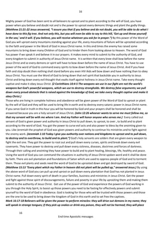 16
16
End time Apostolic messages
Mighty power of God has been sent to all believers to uproot and to plant according to the will of God, you have
power when you believe and doubt not and is the power to uproot every demonic things and plant the godly things.
(Matthew 21:21-22 Jesus answered, “I assure you that if you believe and do not doubt, you will be able to do what I
have done to this fig tree. And not only this, but you will even be able to say to this hill, ‘Get up and throw yourself
in the sea,’ and it will. If you believe, you will receive whatever you ask for in prayer.”) By this power of the Word of
God you will uproot every mountains standing against your life, every mountains of failure will be uprooted according
to the faith and power in the Word of God in Jesus Christ name. In this end times the enemy has raised some
mountains to bring down many Children of God and to hinder them from looking above to Heaven. The word of God
has power if we speak it and believe it in our prayers. It makes every mind to submit to the authority of God, and
every kingdom to submit in authority of Jesus Christ name. It is written that every knee shall bow before the name
Jesus Christ and so every demons or spirit will have to bow down before the name of Jesus Christ. You have to use
power of the word of God to command every spirits to bow down before the name of Jesus Christ. And if you have
faith and stop doubt then nothing shall stand before you even HIV Aids will bow down and have nothing than to obey
Jesus Christ. You must use the Word of God to bring down that evil spirit that backslide you in authority to Jesus
Christ and bring down every evil thought that exalts itself against holiness in Jesus Christ name. Take every thought
captive and make it obey Jesus Christ (2 Corinthians 10:4-5 The weapons we use in our fight are not the world's
weapons but God's powerful weapons, which we use to destroy strongholds. We destroy false arguments; we pull
down every proud obstacle that is raised against the knowledge of God; we take every thought captive and make it
obey Christ.)
Those who are living in complete holiness and obedience will be given power of the Word of God to uproot or plant
by the will of God and they will be used to bring life in earth and to destroy every satanic power in Jesus Christ name.
If you serve God in truth in this hour you will be honored by God and your prayers shall be honored and shall be
answered because you are a holy servant of Jesus Christ. (John 12:26 whoever wants to serve me must follow me, so
that my servant will be with me where I am. And my Father will honor anyone who serves me.) Every called out
servant of God is given power and authority in Jesus Christ to pull down, to uproot, to over , to build and to plant
according to the word of God. You got the power to curse evil acts and also power to bless by the anointing given to
you. Like Jeremiah the prophet of God was given powers and authority to continue his ministries and to fight against
the enemy work. (Jeremiah 1:10 Today I give you authority over nations and kingdoms to uproot and to pull down,
to destroy and to overthrow, to build and to plant.”) God's holy servants are solders that are given every weapon to
fight the evil one. They got the power to root out and pull down every curses, spirits and break down every evil
covenants. They have power to destroy and pull down every sickness, diseases, doctrines and forces of darkness.
Through their calling and anointing they have power to build and to plant healing, blessings, life, healthy and peace.
Using the word of God you can command the situations in authority of Jesus Christ spoken word and it shall be done
by faith. There are evil plantation and foundations of Satan which are used to oppress people of God and to torment
them. Those evil plants and seeds need the word of God to be uprooted down and get destroyed by sword of God.
(Matthew 15:13 “Every plant which my Father in heaven did not plant will be pulled up,” answered Jesus.) By using
the above word of God you can pull up and uproot or pull down every plantation that God has not planted in Jesus
Christ name. Pull down every spirit of death in your families, business and ministries in Jesus Christ. Get the power
and fight against those spirit of discouragements, failure and poverty in your life by uprooting them and making them
submit to the authority of Jesus Christ. Get use of the power of God and experience the powers of God working in
you through the Holy Spirit, to boost up those powers you need to be fasting for effectively powers and submit
yourself to the word of God in obedience. God is looking for those who will be trusted with those powers and those
are the one to be used to bring down the kingdom of God in this earth and to set free the captives.
Mark 16:17-18 Believers will be given the power to perform miracles: they will drive out demons in my name; they
will speak in strange tongues; if they pick up snakes or drink any poison, they will not be harmed; they will place
 