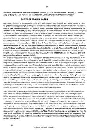 17
17
End time Apostolic messages
their hands on sick people, and these will get well. Romans 14:11 For the scripture says, “As surely as I am the
living God, says the Lord, everyone will kneel before me, and everyone will confess that I am God.”
POWER OF SPOKEN WORDS
God created this earth by the power of speaking word and by spoken word the world was created, He said let there
be light and there appeared light. Nothing was created without the word of God. He commanded and it was created.
(Genesis 1:11 Then he commanded, “Let the earth produce all kinds of plants, those that bear grain and those that
bear fruit”—and it was done.) By using of His mighty tongue He commanded and it was done by His word. Everything
that we see physical or spiritual was as the results of spoken words. If you would believe and speak the word of God
you will be like God to create or to uproot in the power of words for you are created in His likeness. There is great
power that God has put in our words through the using of our tongue. We are created in the image of God and like
God we have power of words because we are in His image. He gave as power and authority over every creature and
power to control even nature. (Genesis 1:26-27 Then God said, “And now we will make human beings; they will be
like us and resemble us. They will have power over the fish, the birds, and all animals, domestic and wild, large and
small.” So God created human beings, making them to be like him. He created them male and female), If then God
created human beings to be like Him then we have power of the word through our tongue. We can bring death or
bring life, curse or blessings are in the power of our tongues. (Proverbs 18:21 The tongue has the power of life and
death, and those who love it will eat its fruit.) Those
who preserve the power of words will be used so great at this hour, they will be used to bring life and healing in this
world. But those who lack to discern the power of words they will bring death over their life and send themselves in
the grave for careless word which are spoken. Take care of the power of word in your tongue for by your usage of
words you will increase or decrease your life span. Before you speak a word think the results because spoken words
cannot be rewind. If you speak its done and you have to accept the results of your words. The bible says that tongue
is very small but it controls our body and also it destroys your body. By using your tongue you can win a lot of people
to Heaven and also if you use your tongue to mislead and lie you can win many to hell fire. ( James 3:6 And the
tongue is like a fire. It is a world of wrong, occupying its place in our bodies and spreading evil through our whole
being. It sets on fire the entire course of our existence with the fire that comes to it from hell itself.) You can dress
very nice and be a great man but if you don't control your tongue it will bring you to a state of something to nothing.
Take care of speaking many words because the more you can speak the more you will sin. The heart of a full is found
in his tongue and when he start speaking he will pour out all the foolishness in his heart. The heart of a wise man is
found in his tongue for out of his tongue comes out wisdom and expensive words.
Many people have broken relationship, marriages, and even families because of tongue. When you get sad just be
silent before you sin if you can't resist your words. Be slow to speak and quick to listen. Take care of your words
before you speak because it has broken much heart and lead many to sin. Govern your tongue and speak what is
pure , what is true, what is of value and what gives glory to Jesus Christ. Let lies , evil words, dirty words and cursing
words never be found in your tongue and God will trust you with the power of tongue. Let your tongue serve God
and not Satan. You cannot use your tongue to preach Satan and preach Jesus Christ, you cannot use your tongue to
sing dirty songs and use the same tongue to worship God. Be careful with what you speak or sing if you want to be
given the power of Words in these last days. ( James 3:9-12 We use it to give thanks to our Lord and Father and also
to curse other people, who are created in the likeness of God. Words of thanksgiving and cursing pour out from the
same mouth. My friends, this should not happen! No spring of water pours out sweet water and bitter water from
the same opening. A fig tree, my friends, cannot bear olives; a grapevine cannot bear figs, nor can a salty spring
produce sweet water.)
 
