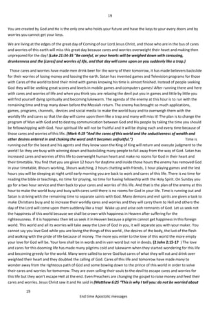 19
19
End time Apostolic messages
You are created by God and He is the only one who holds your future and have the keys to your every doors and by
worries you cannot get your keys.
We are living at the edges of the great day of Coming of our Lord Jesus Christ, and those who are in the bus of cares
and worries of this earth will miss this great day because cares and worries overweight their heart and making then
unprepared for the day! (Luke 21:34-35 "Be careful, or your hearts will be weighed down with carousing,
drunkenness and the [cares] and worries of life, and that day will come upon on you suddenly like a trap.)
Those cares and worries have made men drink beer for the worry of their tomorrow, it has made believers backslide
for their worries of losing money and loosing the earth. Satan has invented games and Television programs for those
with Cares of the world to bind their mind with games knowing his time is almost finished. Instead of people seeking
God they will be seeking great scores and levels in mobile games and computers games! After running there and here
with cares and worries of life and when you think you are relaxing the devil put you in games and little by little you
will find yourself dying spiritually and becoming lukewarm. The agenda of the enemy at this hour is to run with the
remaining time and trap many down before the Messiah return. The enemy has brought so much applications,
games, programs, channels, devices and social media to make the world busy and to overweigh them with the
worldly life and cares so that the day will come upon them like a trap and many will miss it! The plan is to change the
program of Man with God and to destroy communication between God and His people by taking the time you should
be fellowshipping with God. Your spiritual life will not be fruitful and it will be drying each and every time because of
those cares and worries of this life. (Mark 4:19 “And the cares of this world and the seductiveness of wealth and
other desires entered in and choking the word and it becomes unfruitful.”) Time is
running out for the beast and his agents and they know soon the King of King will return and execute judgment to the
world! So they are busy with winning down and backsliding many people to fall away from the way of God. Satan has
increased cares and worries of this life to overweight human heart and make no rooms for God in their heart and
their timetable. You find that you are given 12 hours for daytime and inside those hours the enemy has removed God
in your timetable, 8hours working, 3hours watching, 2 hours chatting with friends, 1 hour playing games and the lest
hours you will be sleeping at night until early morning you are back to work and cares of this life. There is no time for
reading the bible or teachings, no time for praying, no time for having fellowship with the Holy Spirit. On Sunday you
go for a two hour service and then back to your cares and worries of this life. And that is the plan of the enemy at this
hour to make the world busy and busy with cares until there is no rooms for God in your life. Time is running out and
Satan is striving with the remaining time to separate saints with God. Many demons and evil spirits are given a task to
make Christians busy and to increase their worldly cares and worries and they will carry them to Hell and others the
day of the Lord will come upon them suddenly like a trap! Wake up and arise ooh remnants of God. Let us seek not
the happiness of this world because we shall be crown with happiness in Heaven after suffering for the
righteousness. If it is happiness then let us seek it in Heaven because a pilgrim cannot get happiness in this foreign
world. This world and all its worries will take away the Love of God in you, it will separate you with your maker. You
cannot say you love God while you are loving the things of this world , the desires of the body, the lust of the flesh
and walking with the pride of life because of money. The more you enter to the love of this world the more empty
your love for God will be. Your love shall be in words and in vain word but not in deeds. (2 John 2:15-17 ) The love
and cares for this dooming life has made many pilgrims cold and lukewarm when they started wondering for this life
and becoming greedy for the world. Many were called to serve God but cares of what they will eat and drink over
weighted their heart and they doubted the calling of God. Cares of this life and tomorrow have made many to
wonder away from the righteous path of God and some bowing down to the prince of this world in order to solve
their cares and worries for tomorrow. They are even selling their souls to the devil to escape cares and worries for
this life but they won't escape Hell at the end. Even Preachers are changing the gospel to raise money and feed their
cares and worries. Jesus Christ saw it and He said in (Matthew 6:25 “This is why I tell you: do not be worried about
 