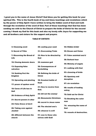 2
I greet you in the name of Jesus Christ? God bless you for getting this book for your
spiritual life. This is the fourth book of my end times teachings and revelations which
by the power of Holy Spirit I have written to bring the hidden word of God and truth
through the revelation of the word of God. Part of those teachings that God has been
sending me with to the Church of Christ to prepare the bride of Christ for the second
coming. I thank my God for this book and also my lovely wife Joyce for supporting me
and all brothers and sisters for the support and prayers.
TABLE OF CONTENTS
3: Cleansing word
5: Secret of Tithe
7: Discerning the Bread of
Life
10: Closing demonic doors
13: Exposing false
salvation
14: Seeking first the
kingdom
15: Uprooting and planting
17: power of spoken word
18: Cares of Life bus to
Hell
20: Evidence of Holy Spirit
21: Secret powers in altar
24: False Grace of devil
26: Taking care against
Jezebel
28: different between the
church
30: casting your seed
31: Overcoming Trials
33: How to be directed by
God
35: mammon god
36: Consequences of
backsliding
38: Defining the bride of
Christ
39: Greatest battle of
flesh
41: How to receive from
God.
43: kill not the enemy!
45: Monuments Christians
46: secret in Jesus name
48: The elected one's
49: whoever is evil!
51: woe to those who
strives with God!
54: Hidden bride!
55: Dream and Vision
57: False anointed one's!
58: Darkest hour
59: Ministry of angels
61: walking with God
63: choosing of bride
65: Apostasy and
deception
67: sin revelation
68: results of leading
astray
70: Sold out for Christ
72: Breaking the outer
man
74: misusing the name of
God
76: vessels of destruction.
 
