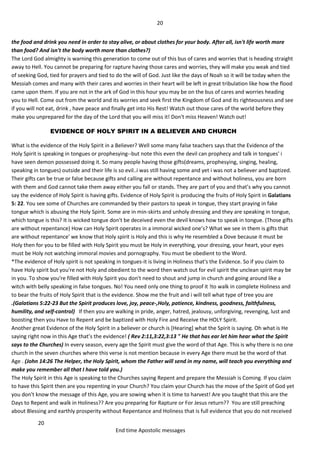 20
20
End time Apostolic messages
the food and drink you need in order to stay alive, or about clothes for your body. After all, isn't life worth more
than food? And isn't the body worth more than clothes?)
The Lord God almighty is warning this generation to come out of this bus of cares and worries that is heading straight
away to Hell. You cannot be preparing for rapture having those cares and worries, they will make you weak and tied
of seeking God, tied for prayers and tied to do the will of God. Just like the days of Noah so it will be today when the
Messiah comes and many with their cares and worries in their heart will be left in great tribulation like how the flood
came upon them. If you are not in the ark of God in this hour you may be on the bus of cares and worries heading
you to Hell. Come out from the world and its worries and seek first the Kingdom of God and its righteousness and see
if you will not eat, drink , have peace and finally get into His Rest! Watch out those cares of the world before they
make you unprepared for the day of the Lord that you will miss it! Don't miss Heaven! Watch out!
EVIDENCE OF HOLY SPIRIT IN A BELIEVER AND CHURCH
What is the evidence of the Holy Spirit in a Believer? Well some many false teachers says that the Evidence of the
Holy Spirit is speaking in tongues or prophesying--but note this even the devil can prophecy and talk in tongues' i
have seen demon possessed doing it. So many people having those gifts(dreams, prophesying, singing, healing,
speaking in tongues) outside and their life is so evil..i was still having some and yet i was not a believer and baptized.
Their gifts can be true or false because gifts and calling are without repentance and without holiness, you are born
with them and God cannot take them away either you fall or stands. They are part of you and that’s why you cannot
say the evidence of Holy Spirit is having gifts. Evidence of Holy Spirit is producing the fruits of Holy Spirit in Galatians
5: 22. You see some of Churches are commanded by their pastors to speak in tongue, they start praying in fake
tongue which is abusing the Holy Spirit. Some are in min-skirts and unholy dressing and they are speaking in tongue,
which tongue is this? It is wicked tongue don't be deceived even the devil knows how to speak in tongue. (Those gifts
are without repentance) How can Holy Spirit operates in a immoral wicked one’s? What we see in them is gifts that
are without repentance' we know that Holy spirit is Holy and this is why He resembled a Dove because it must be
Holy then for you to be filled with Holy Spirit you must be Holy in everything, your dressing, your heart, your eyes
must be Holy not watching immoral movies and pornography. You must be obedient to the Word.
*The evidence of Holy spirit is not speaking in tongues-it is living in Holiness that's the Evidence. So if you claim to
have Holy spirit but you're not Holy and obedient to the word then watch out for evil spirit the unclean spirit may be
in you. To show you're filled with Holy Spirit you don't need to shout and jump in church and going around like a
witch with belly speaking in false tongues. No! You need only one thing to proof it !to walk in complete Holiness and
to bear the fruits of Holy Spirit that is the evidence. Show me the fruit and i will tell what type of tree you are
.(Galatians 5:22-23 But the Spirit produces love, joy, peace-,Holy, patience, kindness, goodness, faithfulness,
humility, and self-control) If then you are walking in pride, anger, hatred, jealousy, unforgiving, revenging, lust and
boosting then you Have to Repent and be baptized with Holy Fire and Receive the HOLY Spirit.
Another great Evidence of the Holy Spirit in a believer or church is [Hearing] what the Spirit is saying. Oh what is He
saying right now in this Age that’s the evidence! ( Rev 2:11,3:22,3:13 " He that has ear let him hear what the Spirit
says to the Churches) In every season, every age the Spirit must give the word of that Age. This is why there is no one
church in the seven churches where this verse is not mention because in every Age there must be the word of that
Age . (John 14:26 The Helper, the Holy Spirit, whom the Father will send in my name, will teach you everything and
make you remember all that I have told you.)
The Holy Spirit in this Age is speaking to the Churches saying Repent and prepare the Messiah is Coming. If you claim
to have this Spirit then are you repenting in your Church? You claim your Church has the move of the Spirit of God yet
you don't know the message of this Age, you are sowing when it is time to harvest! Are you taught that this are the
Days to Repent and walk in Holiness?? Are you preparing for Rapture or For Jesus return?? You are still preaching
about Blessing and earthly prosperity without Repentance and Holiness that is full evidence that you do not received
 