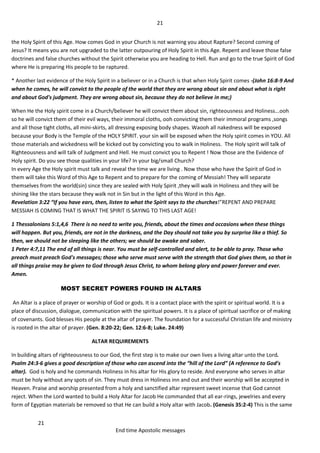 21
21
End time Apostolic messages
the Holy Spirit of this Age. How comes God in your Church is not warning you about Rapture? Second coming of
Jesus? It means you are not upgraded to the latter outpouring of Holy Spirit in this Age. Repent and leave those false
doctrines and false churches without the Spirit otherwise you are heading to Hell. Run and go to the true Spirit of God
where He is preparing His people to be raptured.
* Another last evidence of the Holy Spirit in a believer or in a Church is that when Holy Spirit comes -(John 16:8-9 And
when he comes, he will convict to the people of the world that they are wrong about sin and about what is right
and about God's judgment. They are wrong about sin, because they do not believe in me;)
When He the Holy spirit come in a Church/believer he will convict them about sin, righteousness and Holiness...ooh
so he will convict them of their evil ways, their immoral cloths, ooh convicting them their immoral programs ,songs
and all those tight cloths, all mini-skirts, all dressing exposing body shapes. Waooh all nakedness will be exposed
because your Body is the Temple of the HOLY SPIRIT. your sin will be exposed when the Holy spirit comes in YOU. All
those materials and wickedness will be kicked out by convicting you to walk in Holiness. The Holy spirit will talk of
Righteousness and will talk of Judgment and Hell. He must convict you to Repent ! Now those are the Evidence of
Holy spirit. Do you see those qualities in your life? In your big/small Church?
In every Age the Holy spirit must talk and reveal the time we are living . Now those who have the Spirit of God in
them will take this Word of this Age to Repent and to prepare for the coming of Messiah! They will separate
themselves from the world(sin) since they are sealed with Holy Spirit ,they will walk in Holiness and they will be
shining like the stars because they walk not in Sin but in the light of this Word in this Age.
Revelation 3:22 “If you have ears, then, listen to what the Spirit says to the churches!”REPENT AND PREPARE
MESSIAH IS COMING THAT IS WHAT THE SPIRIT IS SAYING TO THIS LAST AGE!
1 Thessalonians 5:1,4,6 There is no need to write you, friends, about the times and occasions when these things
will happen. But you, friends, are not in the darkness, and the Day should not take you by surprise like a thief. So
then, we should not be sleeping like the others; we should be awake and sober.
1 Peter 4:7,11 The end of all things is near. You must be self-controlled and alert, to be able to pray. Those who
preach must preach God's messages; those who serve must serve with the strength that God gives them, so that in
all things praise may be given to God through Jesus Christ, to whom belong glory and power forever and ever.
Amen.
MOST SECRET POWERS FOUND IN ALTARS
An Altar is a place of prayer or worship of God or gods. It is a contact place with the spirit or spiritual world. It is a
place of discussion, dialogue, communication with the spiritual powers. It is a place of spiritual sacrifice or of making
of covenants. God blesses His people at the altar of prayer. The foundation for a successful Christian life and ministry
is rooted in the altar of prayer. (Gen. 8:20-22; Gen. 12:6-8; Luke. 24:49)
ALTAR REQUIREMENTS
In building altars of righteousness to our God, the first step is to make our own lives a living altar unto the Lord.
Psalm 24:3-6 gives a good description of those who can ascend into the “hill of the Lord” (A reference to God’s
altar). God is holy and he commands Holiness in his altar for His glory to reside. And everyone who serves in altar
must be holy without any spots of sin. They must dress in Holiness inn and out and their worship will be accepted in
Heaven. Praise and worship presented from a holy and sanctified altar represent sweet incense that God cannot
reject. When the Lord wanted to build a Holy Altar for Jacob He commanded that all ear-rings, jewelries and every
form of Egyptian materials be removed so that He can build a Holy altar with Jacob. (Genesis 35:2-4) This is the same
 