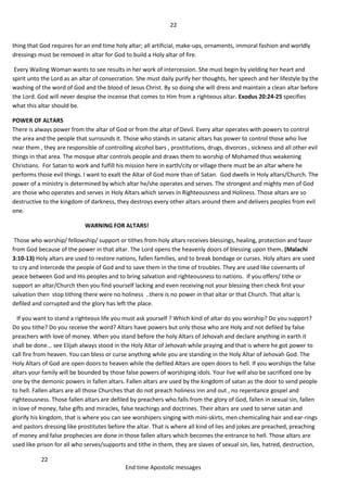 22
22
End time Apostolic messages
thing that God requires for an end time holy altar; all artificial, make-ups, ornaments, immoral fashion and worldly
dressings must be removed in altar for God to build a Holy altar of fire.
Every Wailing Woman wants to see results in her work of intercession. She must begin by yielding her heart and
spirit unto the Lord as an altar of consecration. She must daily purify her thoughts, her speech and her lifestyle by the
washing of the word of God and the blood of Jesus Christ. By so doing she will dress and maintain a clean altar before
the Lord. God will never despise the incense that comes to Him from a righteous altar. Exodus 20:24-25 specifies
what this altar should be.
POWER OF ALTARS
There is always power from the altar of God or from the altar of Devil. Every altar operates with powers to control
the area and the people that surrounds it. Those who stands in satanic altars has power to control those who live
near them , they are responsible of controlling alcohol bars , prostitutions, drugs, divorces , sickness and all other evil
things in that area. The mosque altar controls people and draws them to worship of Mohamed thus weakening
Christians. For Satan to work and fulfill his mission here in earth/city or village there must be an altar where he
performs those evil things. I want to exalt the Altar of God more than of Satan. God dwells in Holy altars/Church. The
power of a ministry is determined by which altar he/she operates and serves. The strongest and mighty men of God
are those who operates and serves in Holy Altars which serves in Righteousness and Holiness. Those altars are so
destructive to the kingdom of darkness, they destroys every other altars around them and delivers peoples from evil
one.
WARNING FOR ALTARS!
Those who worship/ fellowship/ support or tithes from holy altars receives blessings, healing, protection and favor
from God because of the power in that altar. The Lord opens the heavenly doors of blessing upon them. (Malachi
3:10-13) Holy altars are used to restore nations, fallen families, and to break bondage or curses. Holy altars are used
to cry and intercede the people of God and to save them in the time of troubles. They are used like covenants of
peace between God and His peoples and to bring salvation and righteousness to nations. If you offers/ tithe or
support an altar/Church then you find yourself lacking and even receiving not your blessing then check first your
salvation then stop tithing there were no holiness ..there is no power in that altar or that Church. That altar is
defiled and corrupted and the glory has left the place.
If you want to stand a righteous life you must ask yourself ? Which kind of altar do you worship? Do you support?
Do you tithe? Do you receive the word? Altars have powers but only those who are Holy and not defiled by false
preachers with love of money. When you stand before the holy Altars of Jehovah and declare anything in earth it
shall be done... see Elijah always stood in the Holy Altar of Jehovah while praying and that is where he got power to
call fire from heaven. You can bless or curse anything while you are standing in the Holy Altar of Jehovah God. The
Holy Altars of God are open doors to heaven while the defiled Altars are open doors to hell. If you worships the false
altars your family will be bounded by those false powers of worshiping idols. Your live will also be sacrificed one by
one by the demonic powers in fallen altars. Fallen altars are used by the kingdom of satan as the door to send people
to hell. Fallen altars are all those Churches that do not preach holiness inn and out , no repentance gospel and
righteousness. Those fallen altars are defiled by preachers who falls from the glory of God, fallen in sexual sin, fallen
in love of money, false gifts and miracles, false teachings and doctrines. Their altars are used to serve satan and
glorify his kingdom, that is where you can see worshipers singing with mini-skirts, men chemicaling hair and ear-rings
and pastors dressing like prostitutes before the altar. That is where all kind of lies and jokes are preached, preaching
of money and false prophecies are done in those fallen altars which becomes the entrance to hell. Those altars are
used like prison for all who serves/supports and tithe in them, they are slaves of sexual sin, lies, hatred, destruction,
 